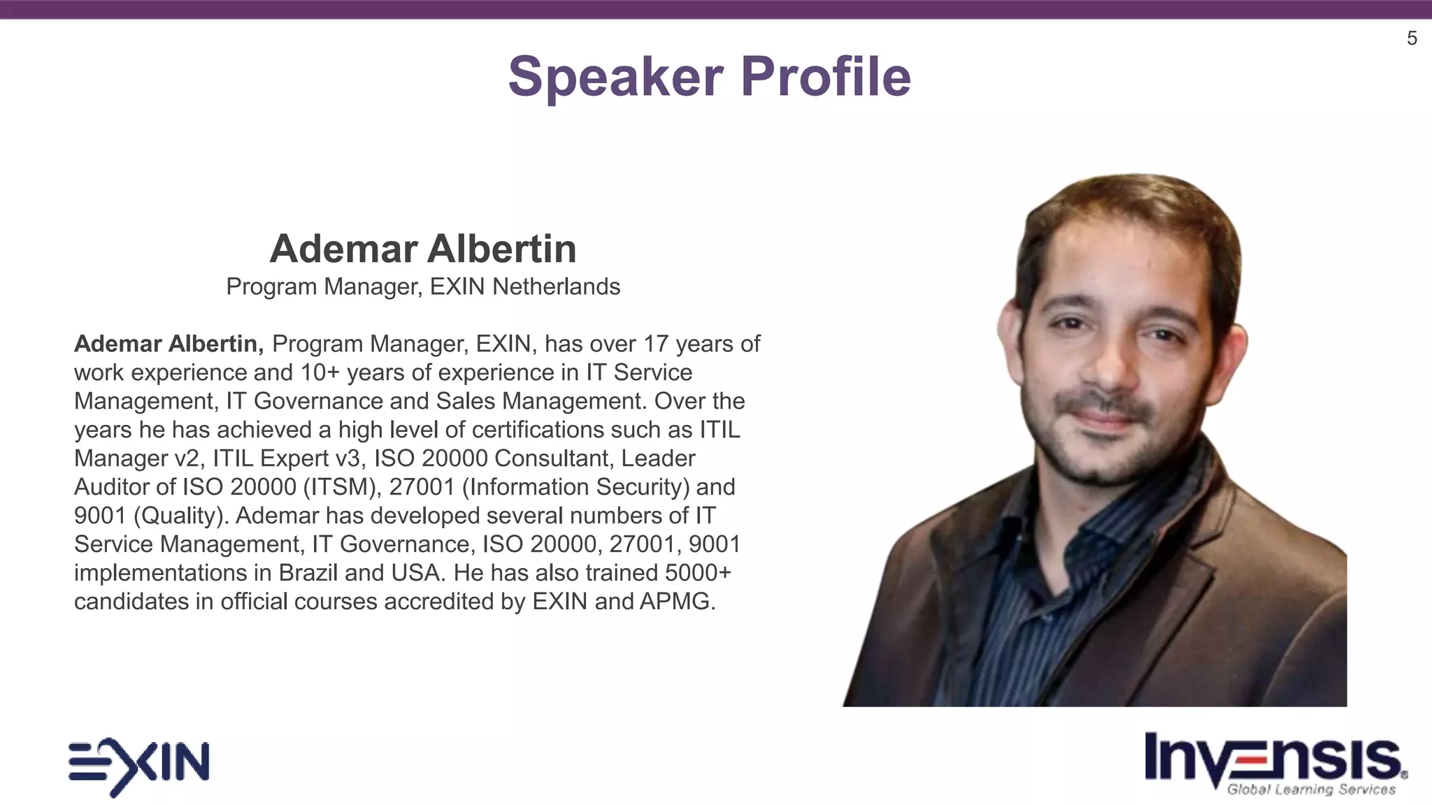 5
Speaker Profile
Ademar Albertin
Program Manager, EXIN Netherlands
Ademar Albertin, Program Manager, EXIN, has over 17 years of
work experience and 10+ years of experience in IT Service
Management, IT Governance and Sales Management. Over the
years he has achieved a high level of certifications such as ITIL
Manager v2, ITIL Expert v3, ISO 20000 Consultant, Leader
Auditor of ISO 20000 (ITSM), 27001 (Information Security) and
9001 (Quality). Ademar has developed several numbers of IT
Service Management, IT Governance, ISO 20000, 27001, 9001
implementations in Brazil and USA. He has also trained 5000+
candidates in official courses accredited by EXIN and APMG.
 