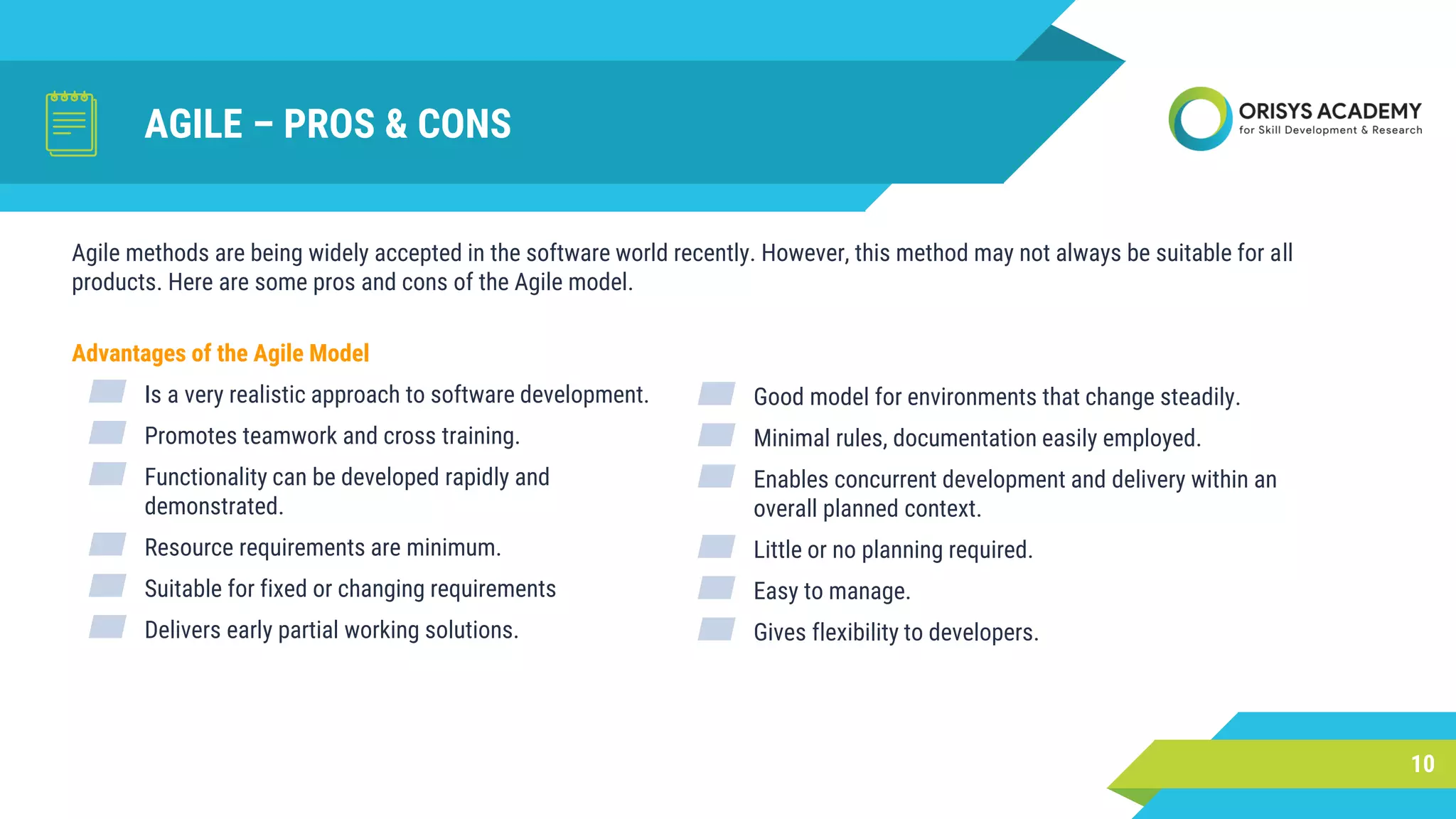 AGILE – PROS & CONS
Advantages of the Agile Model
▰ Is a very realistic approach to software development.
▰ Promotes teamwork and cross training.
▰ Functionality can be developed rapidly and
demonstrated.
▰ Resource requirements are minimum.
▰ Suitable for fixed or changing requirements
▰ Delivers early partial working solutions.
10
Agile methods are being widely accepted in the software world recently. However, this method may not always be suitable for all
products. Here are some pros and cons of the Agile model.
▰ Good model for environments that change steadily.
▰ Minimal rules, documentation easily employed.
▰ Enables concurrent development and delivery within an
overall planned context.
▰ Little or no planning required.
▰ Easy to manage.
▰ Gives flexibility to developers.
 
