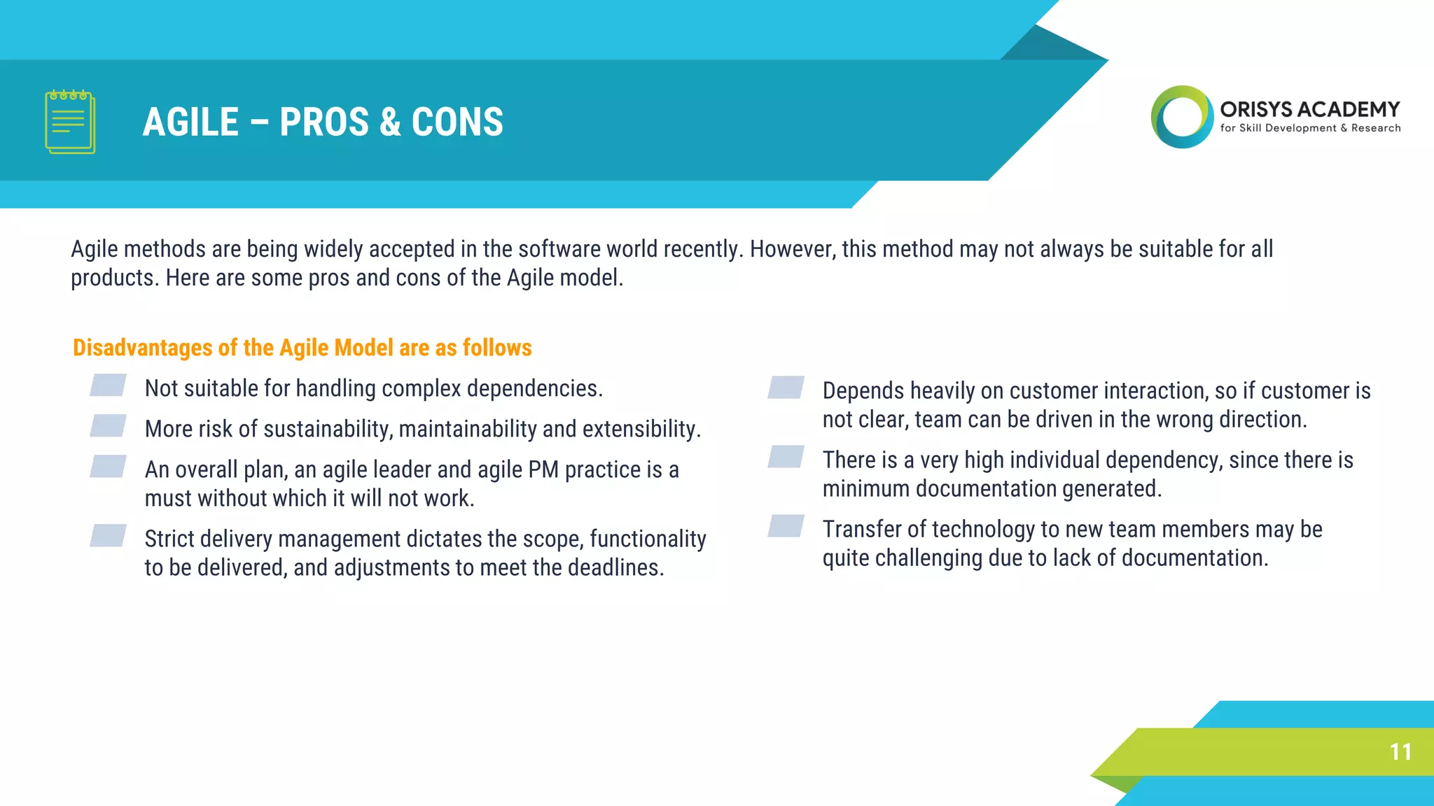 AGILE – PROS & CONS
Disadvantages of the Agile Model are as follows
▰ Not suitable for handling complex dependencies.
▰ More risk of sustainability, maintainability and extensibility.
▰ An overall plan, an agile leader and agile PM practice is a
must without which it will not work.
▰ Strict delivery management dictates the scope, functionality
to be delivered, and adjustments to meet the deadlines.
11
Agile methods are being widely accepted in the software world recently. However, this method may not always be suitable for all
products. Here are some pros and cons of the Agile model.
▰ Depends heavily on customer interaction, so if customer is
not clear, team can be driven in the wrong direction.
▰ There is a very high individual dependency, since there is
minimum documentation generated.
▰ Transfer of technology to new team members may be
quite challenging due to lack of documentation.
 
