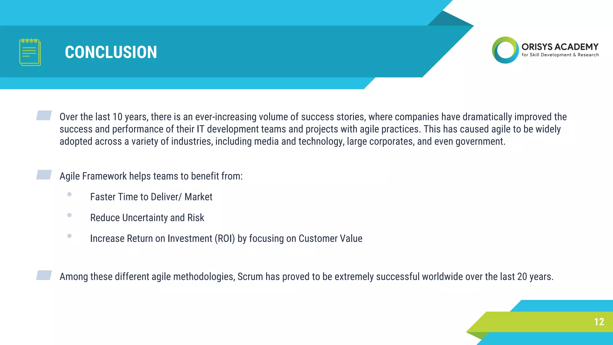 CONCLUSION
▰ Over the last 10 years, there is an ever-increasing volume of success stories, where companies have dramatically improved the
success and performance of their IT development teams and projects with agile practices. This has caused agile to be widely
adopted across a variety of industries, including media and technology, large corporates, and even government.
▰ Agile Framework helps teams to benefit from:
• Faster Time to Deliver/ Market
• Reduce Uncertainty and Risk
• Increase Return on Investment (ROI) by focusing on Customer Value
▰ Among these different agile methodologies, Scrum has proved to be extremely successful worldwide over the last 20 years.
12
 