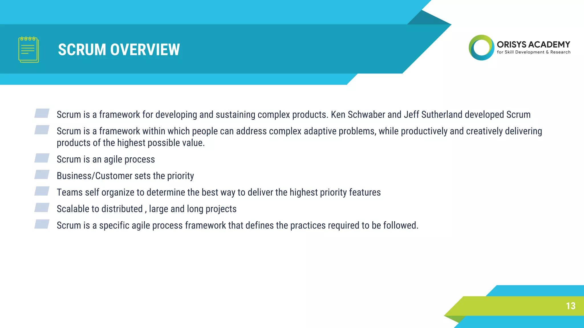 SCRUM OVERVIEW
▰ Scrum is a framework for developing and sustaining complex products. Ken Schwaber and Jeff Sutherland developed Scrum
▰ Scrum is a framework within which people can address complex adaptive problems, while productively and creatively delivering
products of the highest possible value.
▰ Scrum is an agile process
▰ Business/Customer sets the priority
▰ Teams self organize to determine the best way to deliver the highest priority features
▰ Scalable to distributed , large and long projects
▰ Scrum is a specific agile process framework that defines the practices required to be followed.
13
 