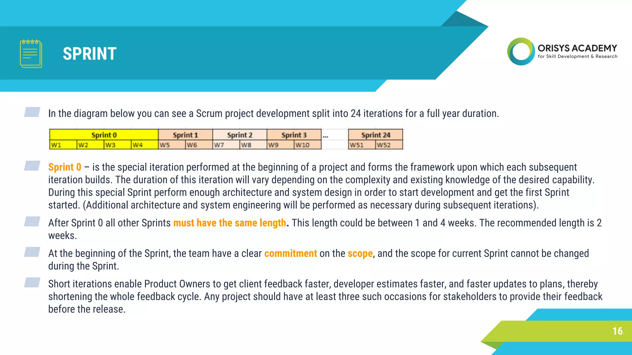 SPRINT
▰ In the diagram below you can see a Scrum project development split into 24 iterations for a full year duration.
▰ Sprint 0 – is the special iteration performed at the beginning of a project and forms the framework upon which each subsequent
iteration builds. The duration of this iteration will vary depending on the complexity and existing knowledge of the desired capability.
During this special Sprint perform enough architecture and system design in order to start development and get the first Sprint
started. (Additional architecture and system engineering will be performed as necessary during subsequent iterations).
▰ After Sprint 0 all other Sprints must have the same length. This length could be between 1 and 4 weeks. The recommended length is 2
weeks.
▰ At the beginning of the Sprint, the team have a clear commitment on the scope, and the scope for current Sprint cannot be changed
during the Sprint.
▰ Short iterations enable Product Owners to get client feedback faster, developer estimates faster, and faster updates to plans, thereby
shortening the whole feedback cycle. Any project should have at least three such occasions for stakeholders to provide their feedback
before the release.
16
 