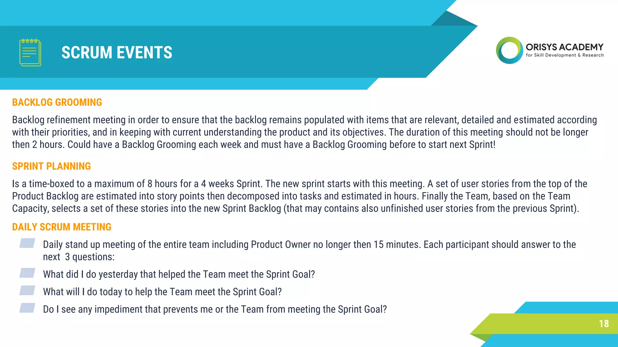 SCRUM EVENTS
BACKLOG GROOMING
Backlog refinement meeting in order to ensure that the backlog remains populated with items that are relevant, detailed and estimated according
with their priorities, and in keeping with current understanding the product and its objectives. The duration of this meeting should not be longer
then 2 hours. Could have a Backlog Grooming each week and must have a Backlog Grooming before to start next Sprint!
18
SPRINT PLANNING
Is a time-boxed to a maximum of 8 hours for a 4 weeks Sprint. The new sprint starts with this meeting. A set of user stories from the top of the
Product Backlog are estimated into story points then decomposed into tasks and estimated in hours. Finally the Team, based on the Team
Capacity, selects a set of these stories into the new Sprint Backlog (that may contains also unfinished user stories from the previous Sprint).
DAILY SCRUM MEETING
▰ Daily stand up meeting of the entire team including Product Owner no longer then 15 minutes. Each participant should answer to the
next 3 questions:
▰ What did I do yesterday that helped the Team meet the Sprint Goal?
▰ What will I do today to help the Team meet the Sprint Goal?
▰ Do I see any impediment that prevents me or the Team from meeting the Sprint Goal?
 
