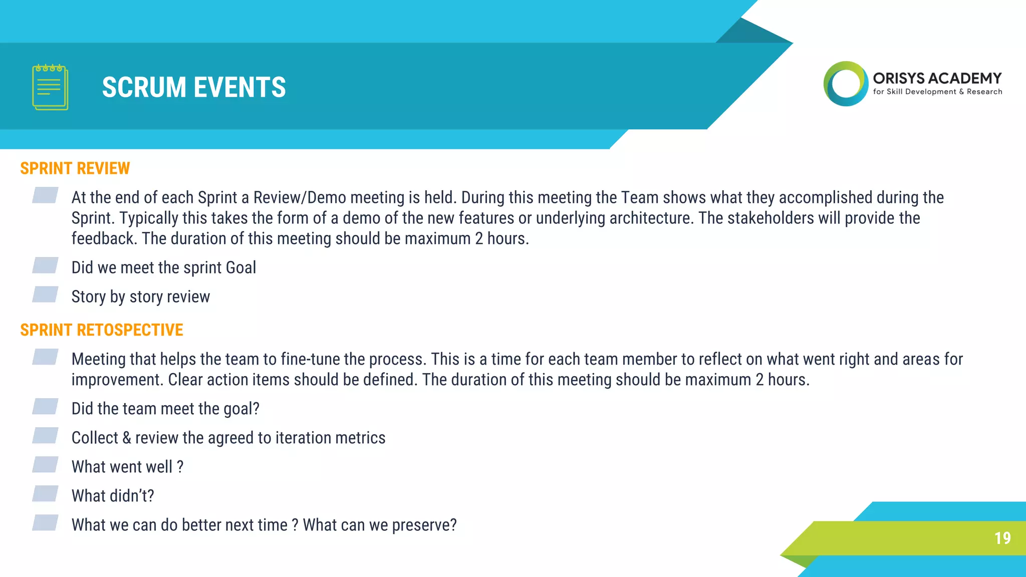 SCRUM EVENTS
19
SPRINT REVIEW
▰ At the end of each Sprint a Review/Demo meeting is held. During this meeting the Team shows what they accomplished during the
Sprint. Typically this takes the form of a demo of the new features or underlying architecture. The stakeholders will provide the
feedback. The duration of this meeting should be maximum 2 hours.
▰ Did we meet the sprint Goal
▰ Story by story review
SPRINT RETOSPECTIVE
▰ Meeting that helps the team to fine-tune the process. This is a time for each team member to reflect on what went right and areas for
improvement. Clear action items should be defined. The duration of this meeting should be maximum 2 hours.
▰ Did the team meet the goal?
▰ Collect & review the agreed to iteration metrics
▰ What went well ?
▰ What didn’t?
▰ What we can do better next time ? What can we preserve?
 