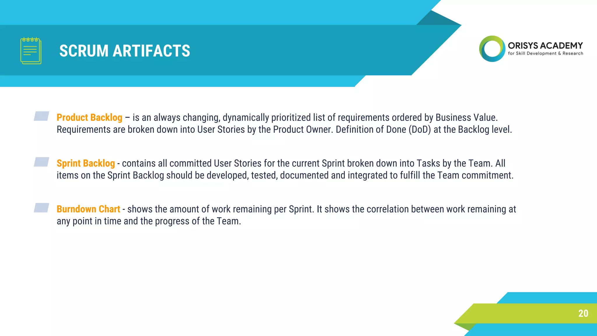 SCRUM ARTIFACTS
20
▰ Product Backlog – is an always changing, dynamically prioritized list of requirements ordered by Business Value.
Requirements are broken down into User Stories by the Product Owner. Definition of Done (DoD) at the Backlog level.
▰ Sprint Backlog - contains all committed User Stories for the current Sprint broken down into Tasks by the Team. All
items on the Sprint Backlog should be developed, tested, documented and integrated to fulfill the Team commitment.
▰ Burndown Chart - shows the amount of work remaining per Sprint. It shows the correlation between work remaining at
any point in time and the progress of the Team.
 