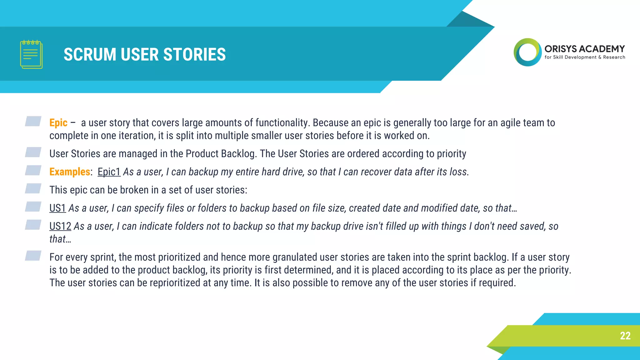 SCRUM USER STORIES
22
▰ Epic – a user story that covers large amounts of functionality. Because an epic is generally too large for an agile team to
complete in one iteration, it is split into multiple smaller user stories before it is worked on.
▰ User Stories are managed in the Product Backlog. The User Stories are ordered according to priority
▰ Examples: Epic1 As a user, I can backup my entire hard drive, so that I can recover data after its loss.
▰ This epic can be broken in a set of user stories:
▰ US1 As a user, I can specify files or folders to backup based on file size, created date and modified date, so that…
▰ US12 As a user, I can indicate folders not to backup so that my backup drive isn't filled up with things I don't need saved, so
that…
▰ For every sprint, the most prioritized and hence more granulated user stories are taken into the sprint backlog. If a user story
is to be added to the product backlog, its priority is first determined, and it is placed according to its place as per the priority.
The user stories can be reprioritized at any time. It is also possible to remove any of the user stories if required.
 