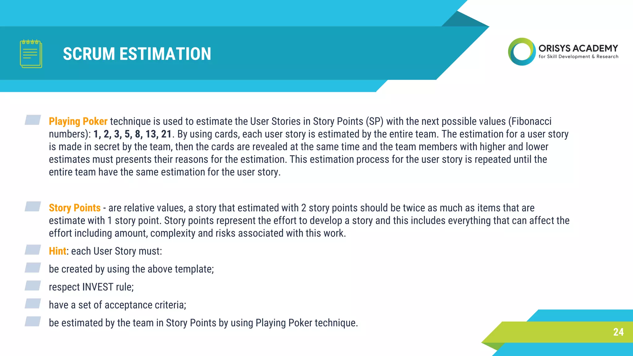 SCRUM ESTIMATION
24
▰ Playing Poker technique is used to estimate the User Stories in Story Points (SP) with the next possible values (Fibonacci
numbers): 1, 2, 3, 5, 8, 13, 21. By using cards, each user story is estimated by the entire team. The estimation for a user story
is made in secret by the team, then the cards are revealed at the same time and the team members with higher and lower
estimates must presents their reasons for the estimation. This estimation process for the user story is repeated until the
entire team have the same estimation for the user story.
▰ Story Points - are relative values, a story that estimated with 2 story points should be twice as much as items that are
estimate with 1 story point. Story points represent the effort to develop a story and this includes everything that can affect the
effort including amount, complexity and risks associated with this work.
▰ Hint: each User Story must:
▰ be created by using the above template;
▰ respect INVEST rule;
▰ have a set of acceptance criteria;
▰ be estimated by the team in Story Points by using Playing Poker technique.
 
