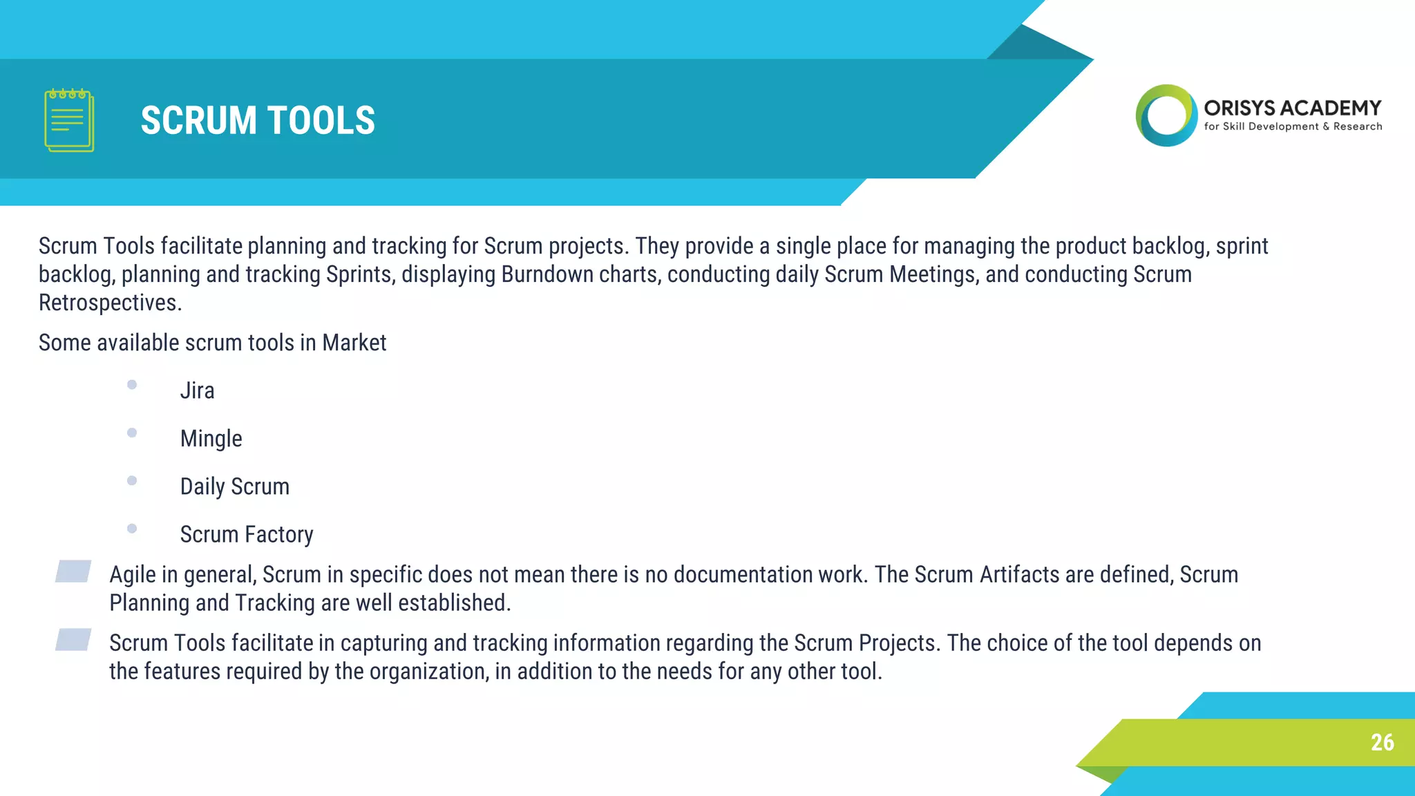 SCRUM TOOLS
26
Scrum Tools facilitate planning and tracking for Scrum projects. They provide a single place for managing the product backlog, sprint
backlog, planning and tracking Sprints, displaying Burndown charts, conducting daily Scrum Meetings, and conducting Scrum
Retrospectives.
Some available scrum tools in Market
• Jira
• Mingle
• Daily Scrum
• Scrum Factory
▰ Agile in general, Scrum in specific does not mean there is no documentation work. The Scrum Artifacts are defined, Scrum
Planning and Tracking are well established.
▰ Scrum Tools facilitate in capturing and tracking information regarding the Scrum Projects. The choice of the tool depends on
the features required by the organization, in addition to the needs for any other tool.
 