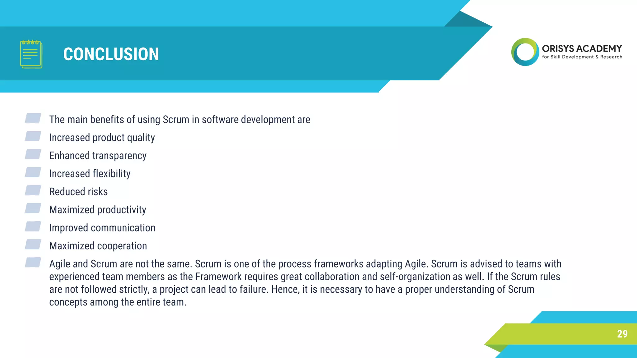 CONCLUSION
29
▰ The main benefits of using Scrum in software development are
▰ Increased product quality
▰ Enhanced transparency
▰ Increased flexibility
▰ Reduced risks
▰ Maximized productivity
▰ Improved communication
▰ Maximized cooperation
▰ Agile and Scrum are not the same. Scrum is one of the process frameworks adapting Agile. Scrum is advised to teams with
experienced team members as the Framework requires great collaboration and self-organization as well. If the Scrum rules
are not followed strictly, a project can lead to failure. Hence, it is necessary to have a proper understanding of Scrum
concepts among the entire team.
 