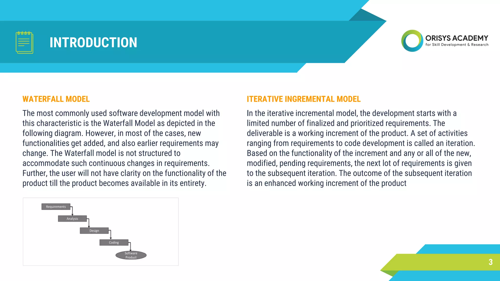 INTRODUCTION
ITERATIVE INGREMENTAL MODEL
In the iterative incremental model, the development starts with a
limited number of finalized and prioritized requirements. The
deliverable is a working increment of the product. A set of activities
ranging from requirements to code development is called an iteration.
Based on the functionality of the increment and any or all of the new,
modified, pending requirements, the next lot of requirements is given
to the subsequent iteration. The outcome of the subsequent iteration
is an enhanced working increment of the product
3
WATERFALL MODEL
The most commonly used software development model with
this characteristic is the Waterfall Model as depicted in the
following diagram. However, in most of the cases, new
functionalities get added, and also earlier requirements may
change. The Waterfall model is not structured to
accommodate such continuous changes in requirements.
Further, the user will not have clarity on the functionality of the
product till the product becomes available in its entirety.
 