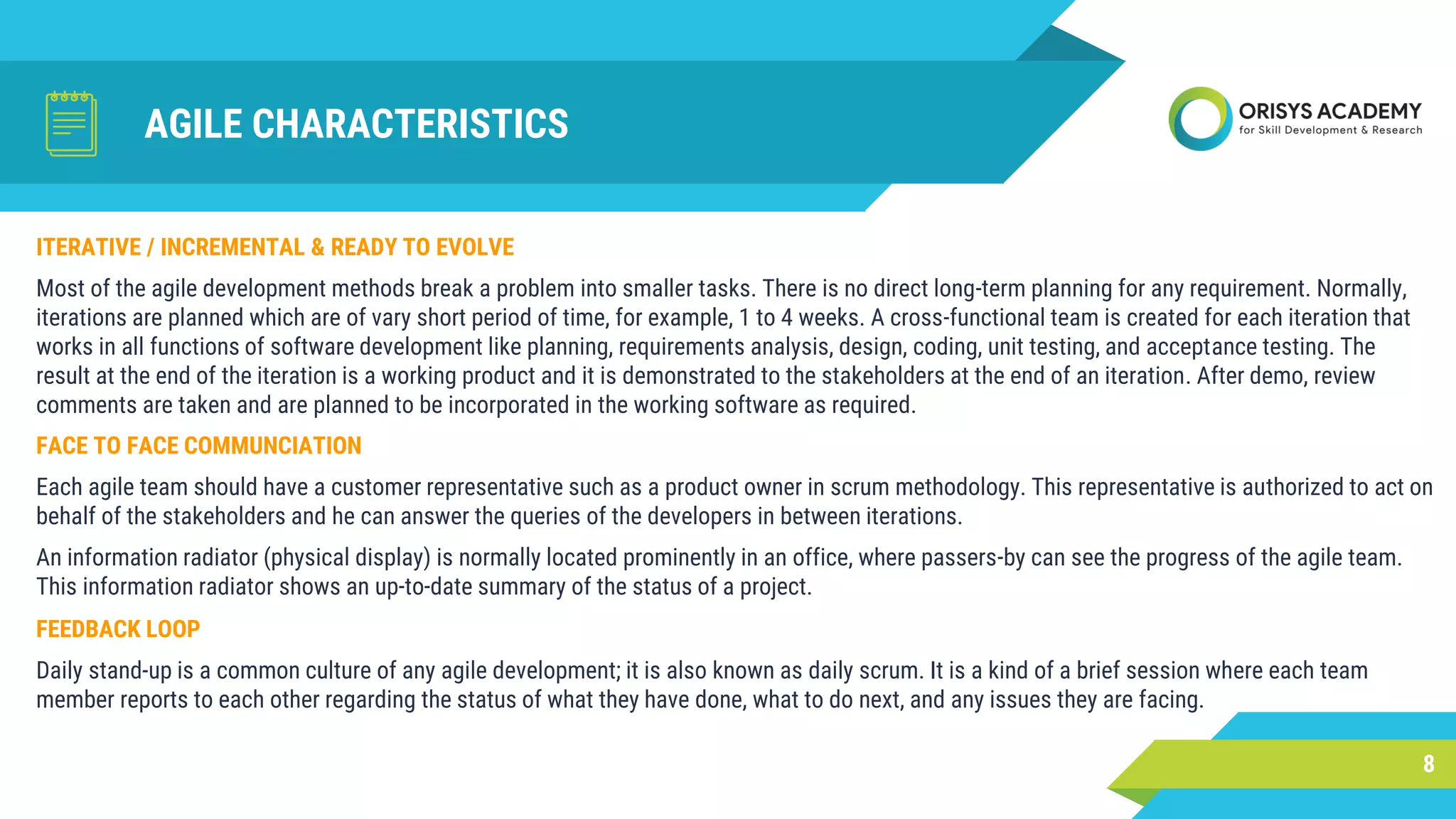 AGILE CHARACTERISTICS
FACE TO FACE COMMUNCIATION
Each agile team should have a customer representative such as a product owner in scrum methodology. This representative is authorized to act on
behalf of the stakeholders and he can answer the queries of the developers in between iterations.
An information radiator (physical display) is normally located prominently in an office, where passers-by can see the progress of the agile team.
This information radiator shows an up-to-date summary of the status of a project.
8
ITERATIVE / INCREMENTAL & READY TO EVOLVE
Most of the agile development methods break a problem into smaller tasks. There is no direct long-term planning for any requirement. Normally,
iterations are planned which are of vary short period of time, for example, 1 to 4 weeks. A cross-functional team is created for each iteration that
works in all functions of software development like planning, requirements analysis, design, coding, unit testing, and acceptance testing. The
result at the end of the iteration is a working product and it is demonstrated to the stakeholders at the end of an iteration. After demo, review
comments are taken and are planned to be incorporated in the working software as required.
FEEDBACK LOOP
Daily stand-up is a common culture of any agile development; it is also known as daily scrum. It is a kind of a brief session where each team
member reports to each other regarding the status of what they have done, what to do next, and any issues they are facing.
 
