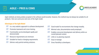 AGILE – PROS & CONS
Advantages of the Agile Model
▰ Is a very realistic approach to software development.
▰ Promotes teamwork and cross training.
▰ Functionality can be developed rapidly and
demonstrated.
▰ Resource requirements are minimum.
▰ Suitable for fixed or changing requirements
▰ Delivers early partial working solutions.
10
Agile methods are being widely accepted in the software world recently. However, this method may not always be suitable for all
products. Here are some pros and cons of the Agile model.
▰ Good model for environments that change steadily.
▰ Minimal rules, documentation easily employed.
▰ Enables concurrent development and delivery within an
overall planned context.
▰ Little or no planning required.
▰ Easy to manage.
▰ Gives flexibility to developers.
 