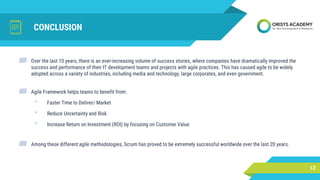 CONCLUSION
▰ Over the last 10 years, there is an ever-increasing volume of success stories, where companies have dramatically improved the
success and performance of their IT development teams and projects with agile practices. This has caused agile to be widely
adopted across a variety of industries, including media and technology, large corporates, and even government.
▰ Agile Framework helps teams to benefit from:
• Faster Time to Deliver/ Market
• Reduce Uncertainty and Risk
• Increase Return on Investment (ROI) by focusing on Customer Value
▰ Among these different agile methodologies, Scrum has proved to be extremely successful worldwide over the last 20 years.
12
 