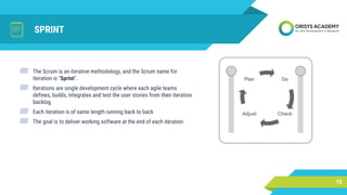 SPRINT
▰ The Scrum is an iterative methodology, and the Scrum name for
iteration is "Sprint".
▰ Iterations are single development cycle where each agile teams
defines, builds, integrates and test the user stories from their iteration
backlog
▰ Each iteration is of same length running back to back
▰ The goal is to deliver working software at the end of each iteration
15
 