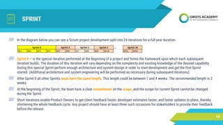 SPRINT
▰ In the diagram below you can see a Scrum project development split into 24 iterations for a full year duration.
▰ Sprint 0 – is the special iteration performed at the beginning of a project and forms the framework upon which each subsequent
iteration builds. The duration of this iteration will vary depending on the complexity and existing knowledge of the desired capability.
During this special Sprint perform enough architecture and system design in order to start development and get the first Sprint
started. (Additional architecture and system engineering will be performed as necessary during subsequent iterations).
▰ After Sprint 0 all other Sprints must have the same length. This length could be between 1 and 4 weeks. The recommended length is 2
weeks.
▰ At the beginning of the Sprint, the team have a clear commitment on the scope, and the scope for current Sprint cannot be changed
during the Sprint.
▰ Short iterations enable Product Owners to get client feedback faster, developer estimates faster, and faster updates to plans, thereby
shortening the whole feedback cycle. Any project should have at least three such occasions for stakeholders to provide their feedback
before the release.
16
 