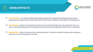 SCRUM ARTIFACTS
20
▰ Product Backlog – is an always changing, dynamically prioritized list of requirements ordered by Business Value.
Requirements are broken down into User Stories by the Product Owner. Definition of Done (DoD) at the Backlog level.
▰ Sprint Backlog - contains all committed User Stories for the current Sprint broken down into Tasks by the Team. All
items on the Sprint Backlog should be developed, tested, documented and integrated to fulfill the Team commitment.
▰ Burndown Chart - shows the amount of work remaining per Sprint. It shows the correlation between work remaining at
any point in time and the progress of the Team.
 