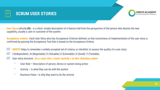 SCRUM USER STORIES
User Story (shortly US) - is a short, simple description of a feature told from the perspective of the person who desires the new
capability, usually a user or customer of the system.
21
Acceptance criteria - Each User Story also has Acceptance Criterion defined, so that correctness of implementation of the user story is
confirmed by passing the Acceptance Test that is based on the Acceptance Criteria
▰ INVEST helps to remember a widely accepted set of criteria, or checklist, to assess the quality of a user story.
▰ I (Independent) ; N (Negotiable) ;V (Valuable) ;E (Estimable) ;S (Small) ;T (Testable)
▰ User story structure : As a <user role>, I want <activity > so that <Business value>
• User Role – Description of person, device or system doing action
• Activity – is what they can do with the system
• Business Value –is why they want to do the activity
 