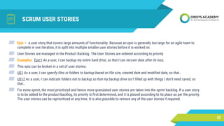 SCRUM USER STORIES
22
▰ Epic – a user story that covers large amounts of functionality. Because an epic is generally too large for an agile team to
complete in one iteration, it is split into multiple smaller user stories before it is worked on.
▰ User Stories are managed in the Product Backlog. The User Stories are ordered according to priority
▰ Examples: Epic1 As a user, I can backup my entire hard drive, so that I can recover data after its loss.
▰ This epic can be broken in a set of user stories:
▰ US1 As a user, I can specify files or folders to backup based on file size, created date and modified date, so that…
▰ US12 As a user, I can indicate folders not to backup so that my backup drive isn't filled up with things I don't need saved, so
that…
▰ For every sprint, the most prioritized and hence more granulated user stories are taken into the sprint backlog. If a user story
is to be added to the product backlog, its priority is first determined, and it is placed according to its place as per the priority.
The user stories can be reprioritized at any time. It is also possible to remove any of the user stories if required.
 