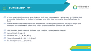 SCRUM ESTIMATION
23
▰ In Scrum Projects, Estimation is done by the entire team during Sprint Planning Meeting. The objective of the Estimation would
be to consider the User Stories for the Sprint by Priority and by the Ability of the team to deliver during the Time Box of the
Sprint.
▰ Product Owner ensures that the prioritized User Stories are clear, can be subjected to estimation, and they are brought to the
beginning of the Product Backlog. The size of the Product Increment is estimated in terms of User Story Points
▰ There are several types of scales that are used in Scrum Estimation. Following are some examples:
▰ Numeric Sizing (1 through 10)
▰ T-shirt Sizes (XS, S, M, L, XL XXL, XXXL)
▰ Fibonacci Sequence (1, 2, 3, 5, 8, 13, 21, 34, etc.)
▰ Dog Breeds (Chihuahua,………,Great Dane)
 
