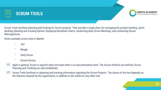 SCRUM TOOLS
26
Scrum Tools facilitate planning and tracking for Scrum projects. They provide a single place for managing the product backlog, sprint
backlog, planning and tracking Sprints, displaying Burndown charts, conducting daily Scrum Meetings, and conducting Scrum
Retrospectives.
Some available scrum tools in Market
• Jira
• Mingle
• Daily Scrum
• Scrum Factory
▰ Agile in general, Scrum in specific does not mean there is no documentation work. The Scrum Artifacts are defined, Scrum
Planning and Tracking are well established.
▰ Scrum Tools facilitate in capturing and tracking information regarding the Scrum Projects. The choice of the tool depends on
the features required by the organization, in addition to the needs for any other tool.
 