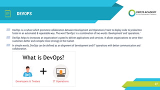 DEVOPS
27
▰ DevOps is a culture which promotes collaboration between Development and Operations Team to deploy code to production
faster in an automated & repeatable way. The word 'DevOps' is a combination of two words 'development' and 'operations.'
▰ DevOps helps to increases an organization's speed to deliver applications and services. It allows organizations to serve their
customers better and compete more strongly in the market.
▰ In simple words, DevOps can be defined as an alignment of development and IT operations with better communication and
collaboration.
 