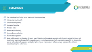 CONCLUSION
29
▰ The main benefits of using Scrum in software development are
▰ Increased product quality
▰ Enhanced transparency
▰ Increased flexibility
▰ Reduced risks
▰ Maximized productivity
▰ Improved communication
▰ Maximized cooperation
▰ Agile and Scrum are not the same. Scrum is one of the process frameworks adapting Agile. Scrum is advised to teams with
experienced team members as the Framework requires great collaboration and self-organization as well. If the Scrum rules
are not followed strictly, a project can lead to failure. Hence, it is necessary to have a proper understanding of Scrum
concepts among the entire team.
 