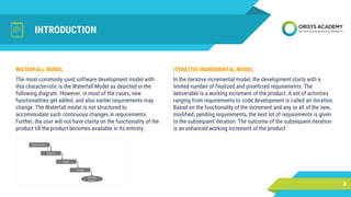 INTRODUCTION
ITERATIVE INGREMENTAL MODEL
In the iterative incremental model, the development starts with a
limited number of finalized and prioritized requirements. The
deliverable is a working increment of the product. A set of activities
ranging from requirements to code development is called an iteration.
Based on the functionality of the increment and any or all of the new,
modified, pending requirements, the next lot of requirements is given
to the subsequent iteration. The outcome of the subsequent iteration
is an enhanced working increment of the product
3
WATERFALL MODEL
The most commonly used software development model with
this characteristic is the Waterfall Model as depicted in the
following diagram. However, in most of the cases, new
functionalities get added, and also earlier requirements may
change. The Waterfall model is not structured to
accommodate such continuous changes in requirements.
Further, the user will not have clarity on the functionality of the
product till the product becomes available in its entirety.
 
