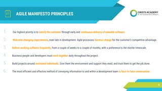 AGILE MANIFESTO PRINCIPLES
6
1. Our highest priority is to satisfy the customer through early and continuous delivery of valuable software.
2. Welcome changing requirements, even late in development. Agile processes harness change for the customer's competitive advantage.
3. Deliver working software frequently, from a couple of weeks to a couple of months, with a preference to the shorter timescale.
4. Business people and developers must work together daily throughout the project.
5. Build projects around motivated individuals. Give them the environment and support they need, and trust them to get the job done.
6. The most efficient and effective method of conveying information to and within a development team is face-to-face conversation.
 
