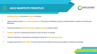 AGILE MANIFESTO PRINCIPLES
7
7. Working software is the primary measure of progress.
8. Agile processes promote sustainable development. The sponsors, developers, and users should be able to maintain a constant pace
indefinitely.
9. Continuous attention to technical excellence and good design enhances agility.
10. Simplicity--the art of maximizing the amount of work not done--is essential.
11. The best architectures, requirements, and designs emerge from self-organizing teams.
12. At regular intervals, the team reflects on how to become more effective, then tunes and adjusts its behavior accordingly.
 