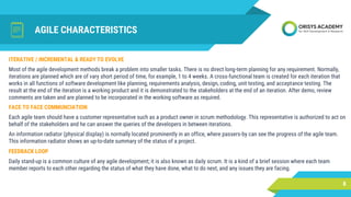 AGILE CHARACTERISTICS
FACE TO FACE COMMUNCIATION
Each agile team should have a customer representative such as a product owner in scrum methodology. This representative is authorized to act on
behalf of the stakeholders and he can answer the queries of the developers in between iterations.
An information radiator (physical display) is normally located prominently in an office, where passers-by can see the progress of the agile team.
This information radiator shows an up-to-date summary of the status of a project.
8
ITERATIVE / INCREMENTAL & READY TO EVOLVE
Most of the agile development methods break a problem into smaller tasks. There is no direct long-term planning for any requirement. Normally,
iterations are planned which are of vary short period of time, for example, 1 to 4 weeks. A cross-functional team is created for each iteration that
works in all functions of software development like planning, requirements analysis, design, coding, unit testing, and acceptance testing. The
result at the end of the iteration is a working product and it is demonstrated to the stakeholders at the end of an iteration. After demo, review
comments are taken and are planned to be incorporated in the working software as required.
FEEDBACK LOOP
Daily stand-up is a common culture of any agile development; it is also known as daily scrum. It is a kind of a brief session where each team
member reports to each other regarding the status of what they have done, what to do next, and any issues they are facing.
 