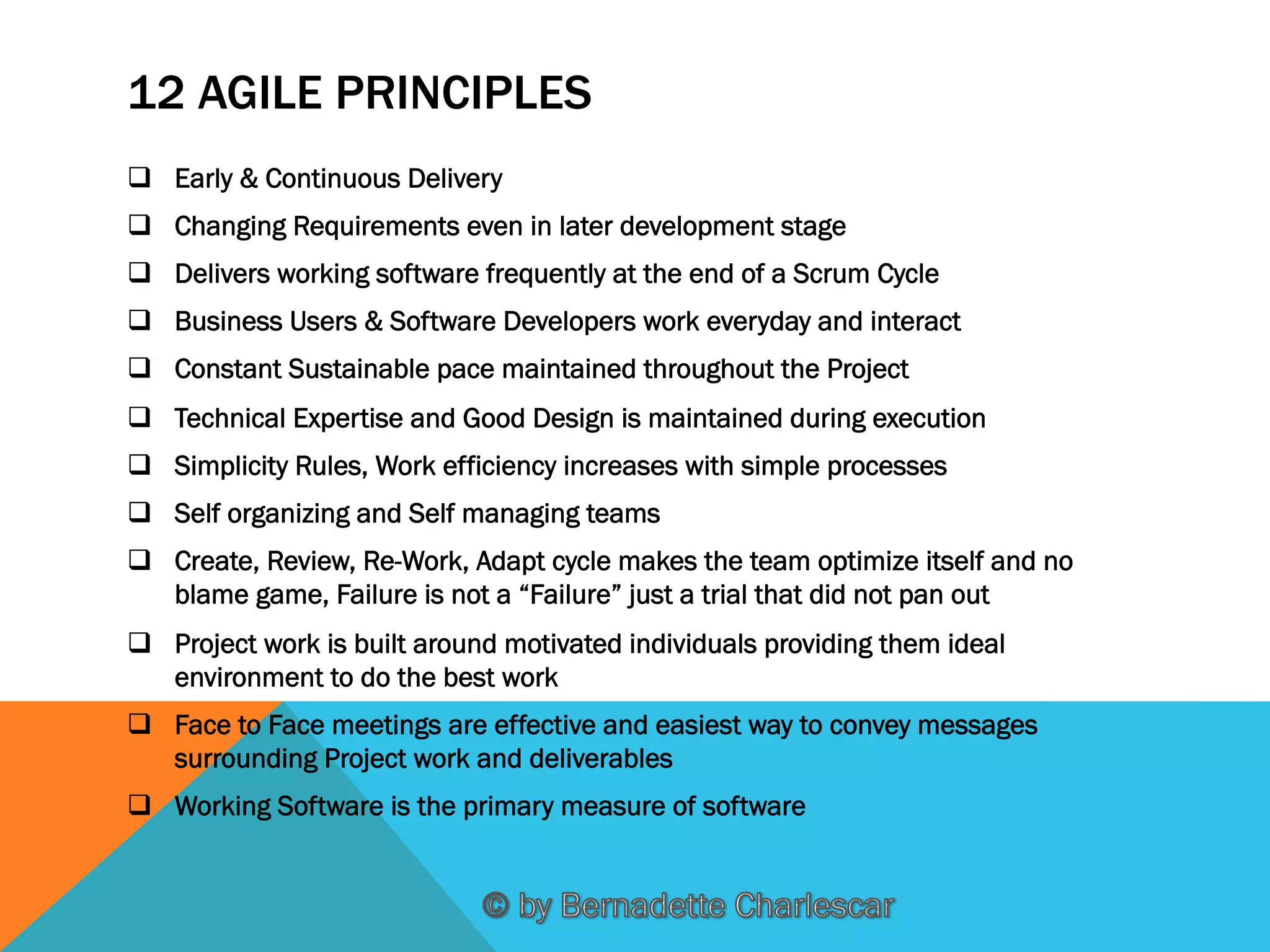 12 AGILE PRINCIPLES
q  Early & Continuous Delivery
q  Changing Requirements even in later development stage
q  Delivers working software frequently at the end of a Scrum Cycle
q  Business Users & Software Developers work everyday and interact
q  Constant Sustainable pace maintained throughout the Project
q  Technical Expertise and Good Design is maintained during execution
q  Simplicity Rules, Work efficiency increases with simple processes
q  Self organizing and Self managing teams
q  Create, Review, Re-Work, Adapt cycle makes the team optimize itself and no
blame game, Failure is not a “Failure” just a trial that did not pan out
q  Project work is built around motivated individuals providing them ideal
environment to do the best work
q  Face to Face meetings are effective and easiest way to convey messages
surrounding Project work and deliverables
q  Working Software is the primary measure of software

 