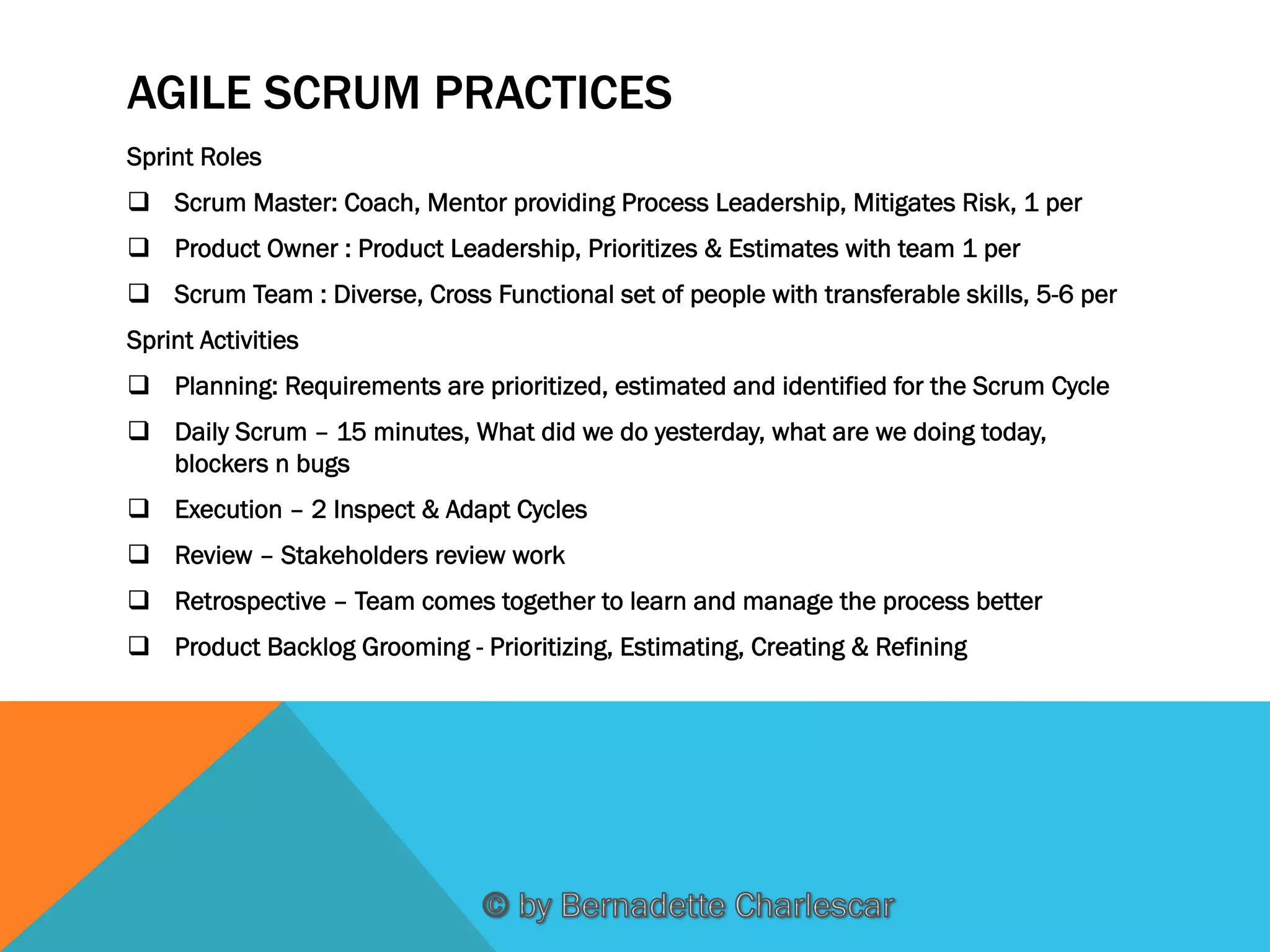 AGILE SCRUM PRACTICES
Sprint Roles
q  Scrum Master: Coach, Mentor providing Process Leadership, Mitigates Risk, 1 per
q  Product Owner : Product Leadership, Prioritizes & Estimates with team 1 per
q  Scrum Team : Diverse, Cross Functional set of people with transferable skills, 5-6 per
Sprint Activities
q  Planning: Requirements are prioritized, estimated and identified for the Scrum Cycle
q  Daily Scrum – 15 minutes, What did we do yesterday, what are we doing today,
blockers n bugs
q  Execution – 2 Inspect & Adapt Cycles
q  Review – Stakeholders review work
q  Retrospective – Team comes together to learn and manage the process better
q  Product Backlog Grooming - Prioritizing, Estimating, Creating & Refining

 