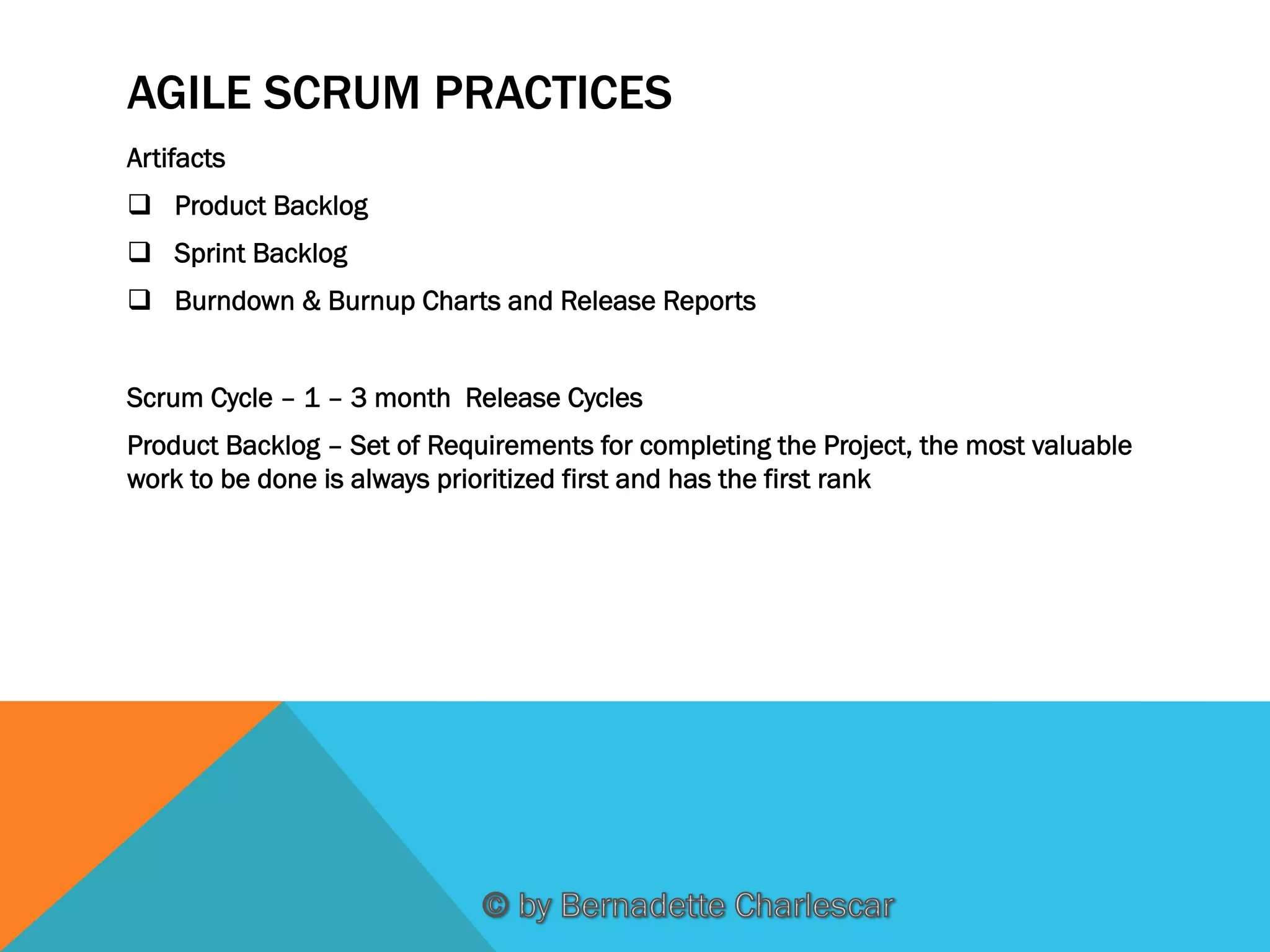 AGILE SCRUM PRACTICES
Artifacts
q  Product Backlog
q  Sprint Backlog
q  Burndown & Burnup Charts and Release Reports
Scrum Cycle – 1 – 3 month Release Cycles
Product Backlog – Set of Requirements for completing the Project, the most valuable
work to be done is always prioritized first and has the first rank

 