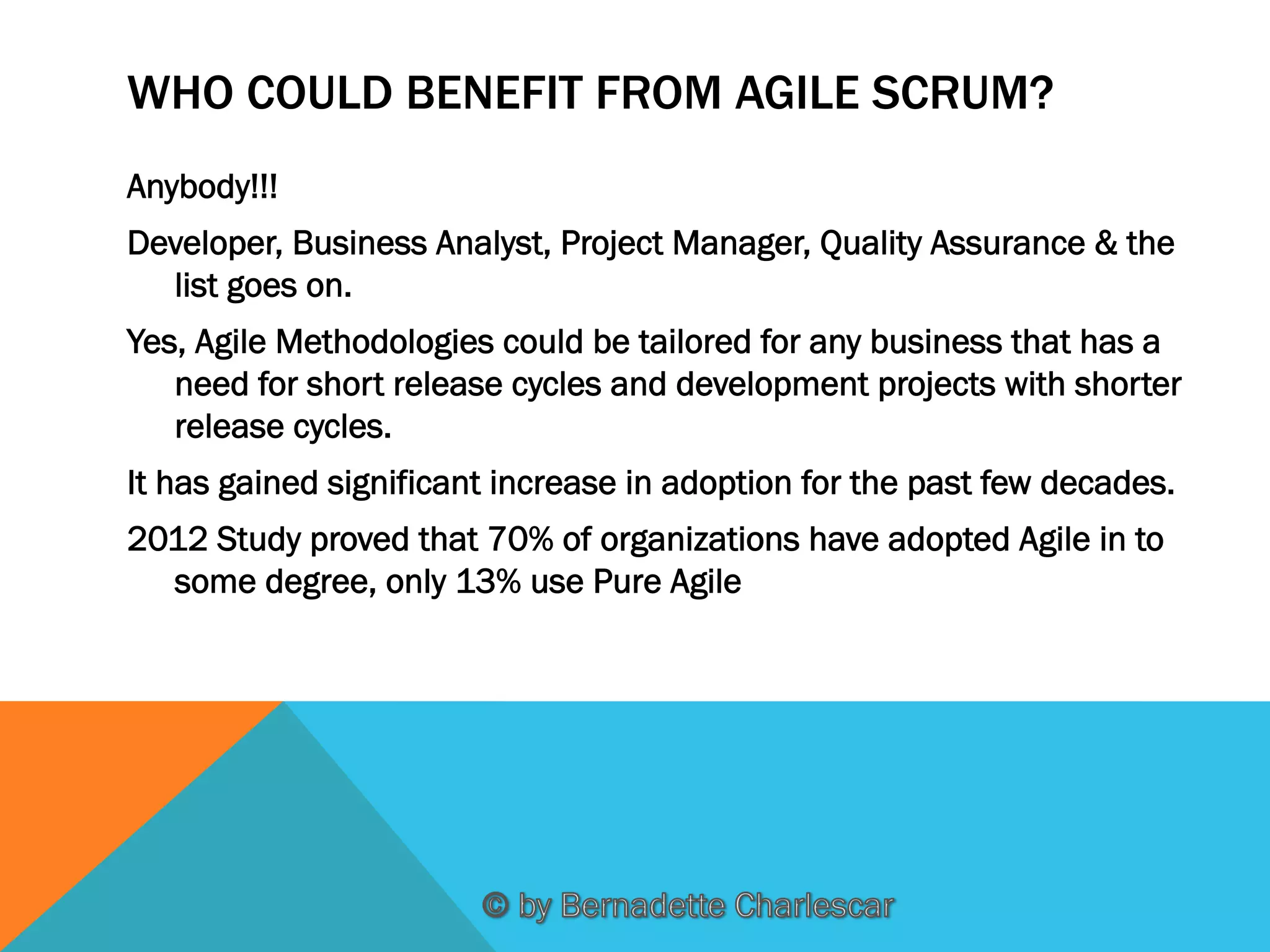 WHO COULD BENEFIT FROM AGILE SCRUM?
Anybody!!!
Developer, Business Analyst, Project Manager, Quality Assurance & the
list goes on.
Yes, Agile Methodologies could be tailored for any business that has a
need for short release cycles and development projects with shorter
release cycles.
It has gained significant increase in adoption for the past few decades.
2012 Study proved that 70% of organizations have adopted Agile in to
some degree, only 13% use Pure Agile

 