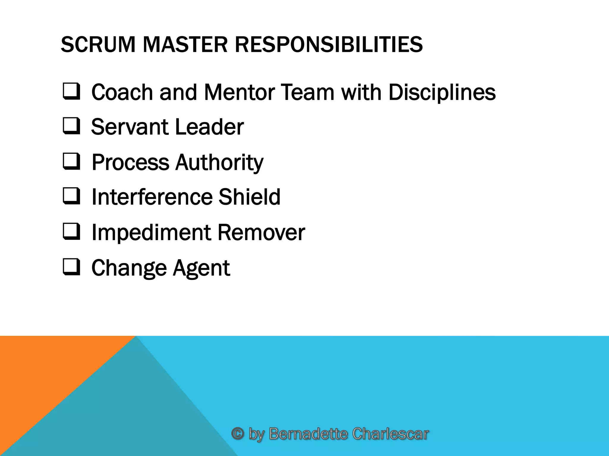 SCRUM MASTER RESPONSIBILITIES
q  Coach and Mentor Team with Disciplines
q  Servant Leader
q  Process Authority
q  Interference Shield
q  Impediment Remover
q  Change Agent

 