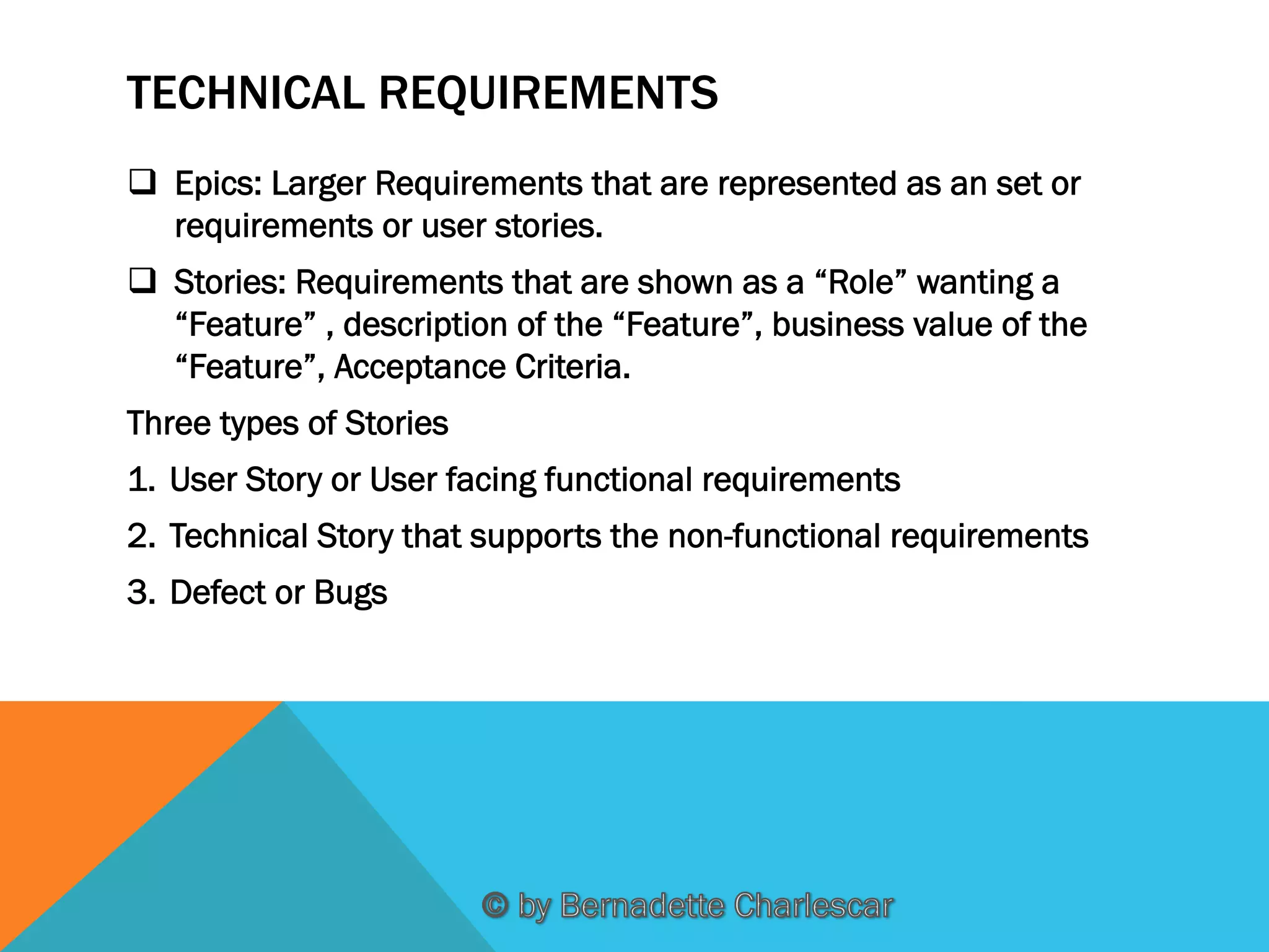 TECHNICAL REQUIREMENTS
q  Epics: Larger Requirements that are represented as an set or
requirements or user stories.
q  Stories: Requirements that are shown as a “Role” wanting a
“Feature” , description of the “Feature”, business value of the
“Feature”, Acceptance Criteria.
Three types of Stories
1.  User Story or User facing functional requirements
2.  Technical Story that supports the non-functional requirements
3.  Defect or Bugs

 