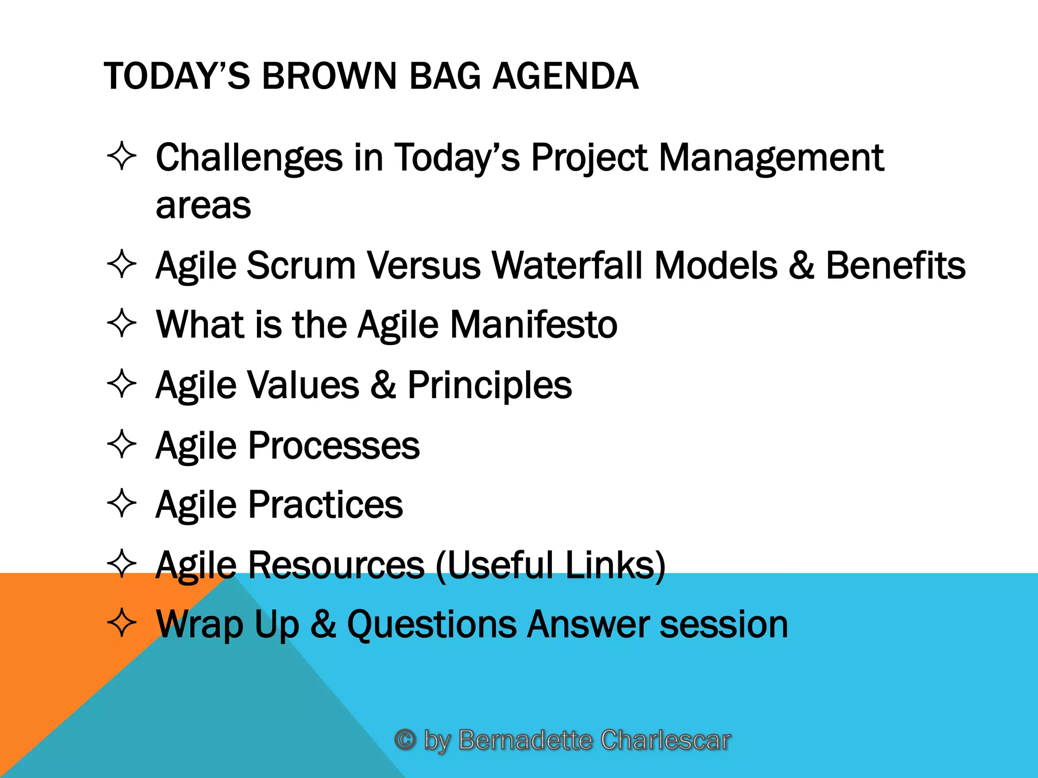 TODAY’S BROWN BAG AGENDA
²  Challenges in Today’s Project Management
areas
²  Agile Scrum Versus Waterfall Models & Benefits
²  What is the Agile Manifesto
²  Agile Values & Principles
²  Agile Processes
²  Agile Practices
²  Agile Resources (Useful Links)
²  Wrap Up & Questions Answer session

 