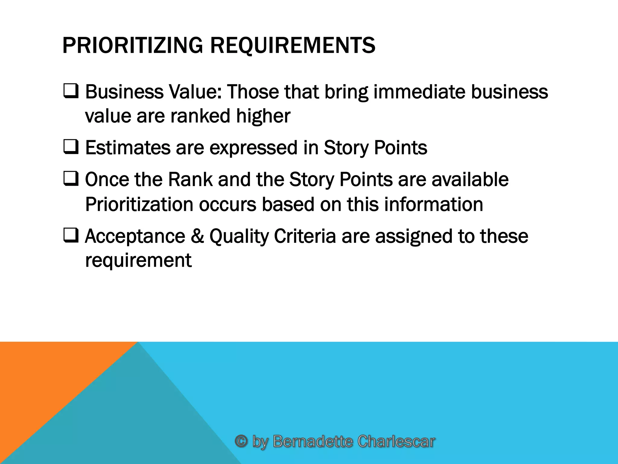 PRIORITIZING REQUIREMENTS
q Business Value: Those that bring immediate business
value are ranked higher
q Estimates are expressed in Story Points
q Once the Rank and the Story Points are available
Prioritization occurs based on this information
q Acceptance & Quality Criteria are assigned to these
requirement

 