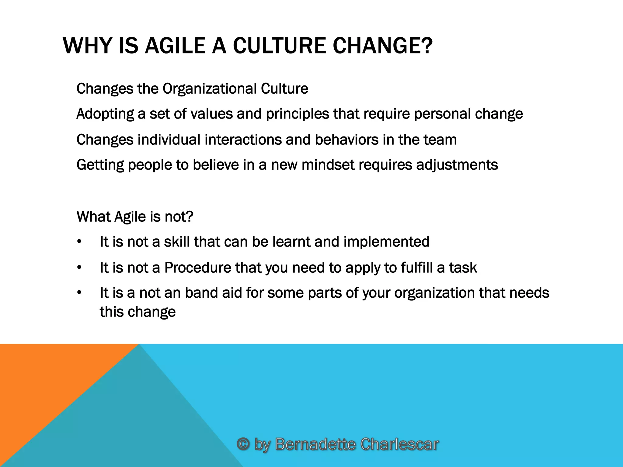 WHY IS AGILE A CULTURE CHANGE?
Changes the Organizational Culture
Adopting a set of values and principles that require personal change
Changes individual interactions and behaviors in the team
Getting people to believe in a new mindset requires adjustments
What Agile is not?
• 

It is not a skill that can be learnt and implemented

• 

It is not a Procedure that you need to apply to fulfill a task

• 

It is a not an band aid for some parts of your organization that needs
this change

 