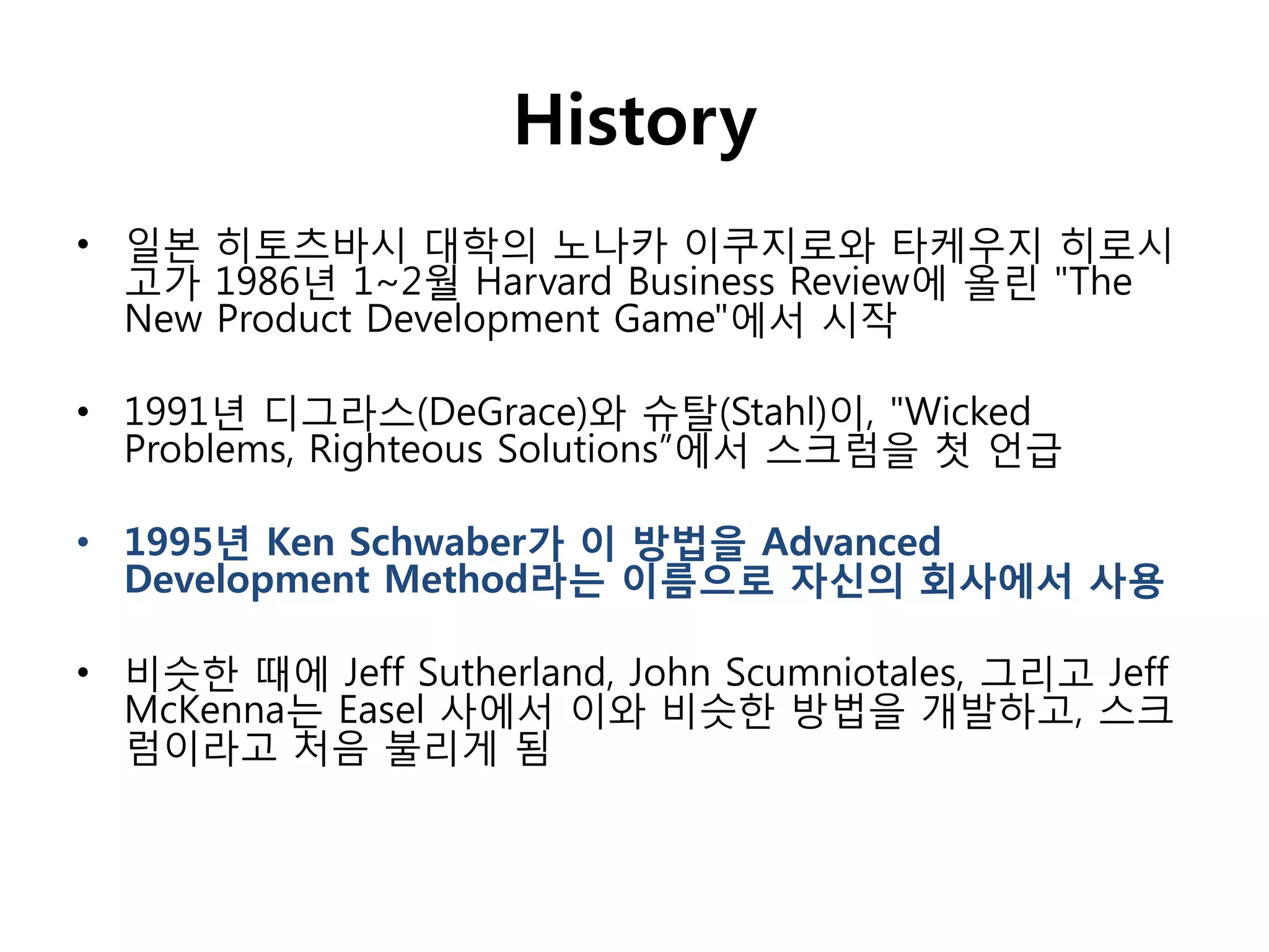 History
• 일본 히토츠바시 대학의 노나카 이쿠지로와 타케우지 히로시
  고가 1986년 1~2월 Harvard Business Review에 올린 "The
  New Product Development Game"에서 시작

• 1991년 디그라스(DeGrace)와 슈탈(Stahl)이, "Wicked
  Problems, Righteous Solutions”에서 스크럼을 첫 언급

• 1995년 Ken Schwaber가 이 방법을 Advanced
  Development Method라는 이름으로 자신의 회사에서 사용

• 비슷핚 때에 Jeff Sutherland, John Scumniotales, 그리고 Jeff
  McKenna는 Easel 사에서 이와 비슷핚 방법을 개발하고, 스크
  럼이라고 처음 불리게 됨
 