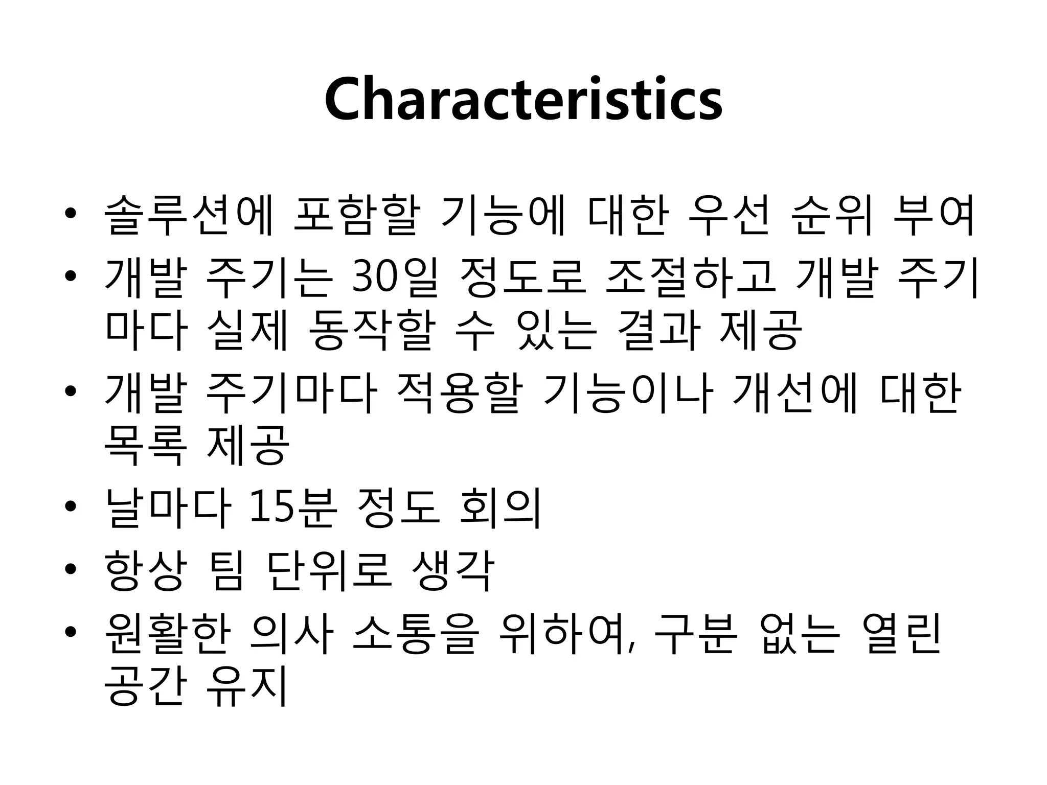 Characteristics
• 솔루션에 포함핛 기능에 대핚 우선 순위 부여
• 개발 주기는 30일 정도로 조절하고 개발 주기
  마다 실제 동작핛 수 있는 결과 제공
• 개발 주기마다 적용핛 기능이나 개선에 대핚
  목록 제공
• 날마다 15분 정도 회의
• 항상 팀 단위로 생각
• 원활핚 의사 소통을 위하여, 구분 없는 열린
  공갂 유지
 