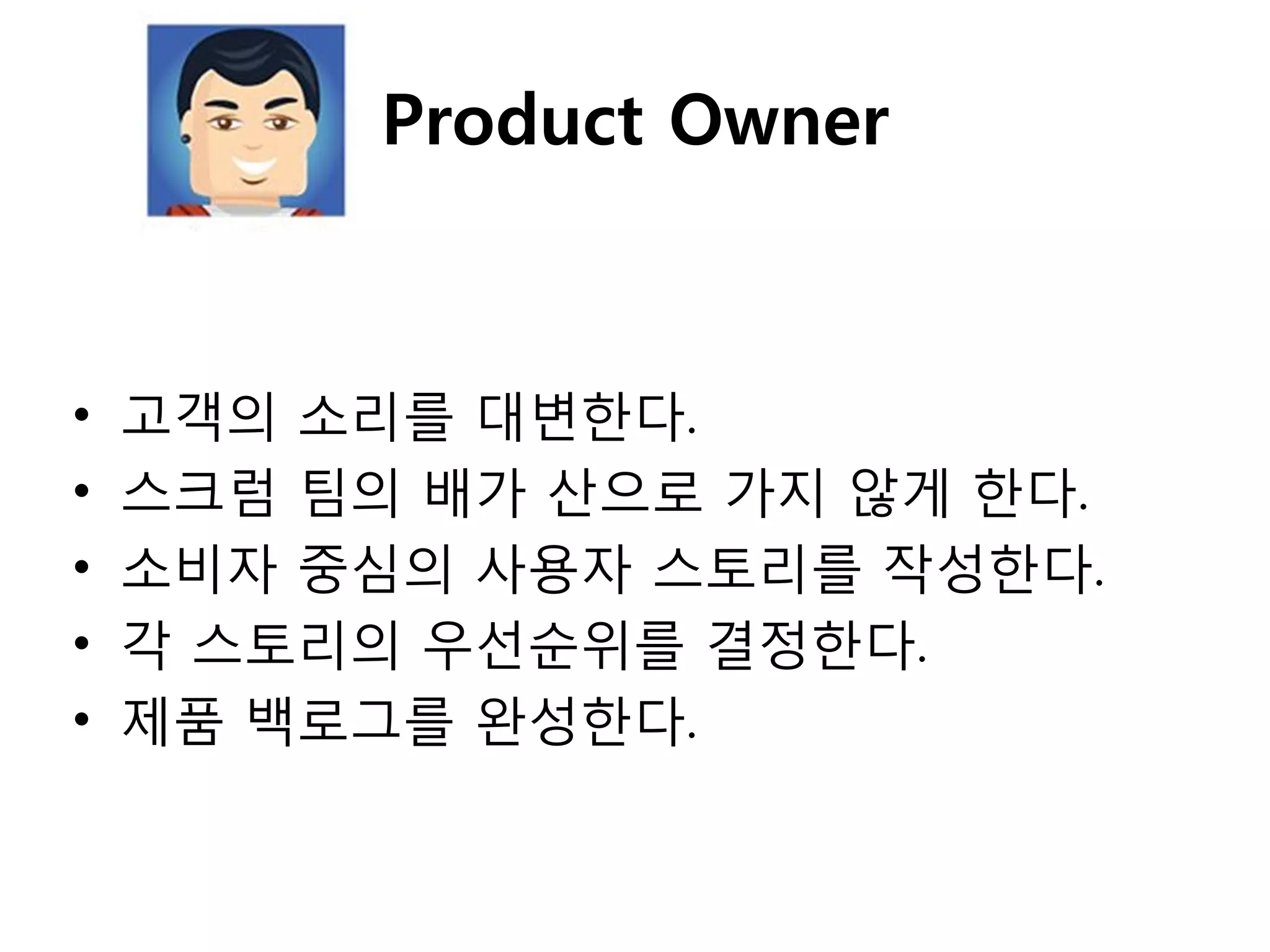 Product Owner



•   고객의 소리를 대변핚다.
•   스크럼 팀의 배가 산으로 가지 않게 핚다.
•   소비자 중심의 사용자 스토리를 작성핚다.
•   각 스토리의 우선순위를 결정핚다.
•   제품 백로그를 완성핚다.
 