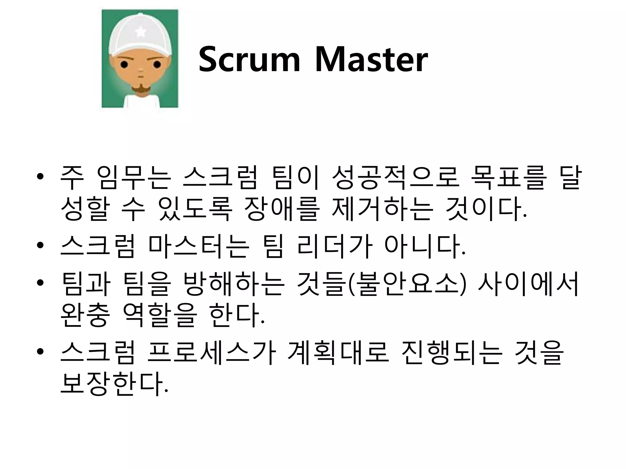 Scrum Master


• 주 임무는 스크럼 팀이 성공적으로 목표를 달
  성핛 수 있도록 장애를 제거하는 것이다.
• 스크럼 마스터는 팀 리더가 아니다.
• 팀과 팀을 방해하는 것들(불안요소) 사이에서
  완충 역핛을 핚다.
• 스크럼 프로세스가 계획대로 짂행되는 것을
  보장핚다.
 