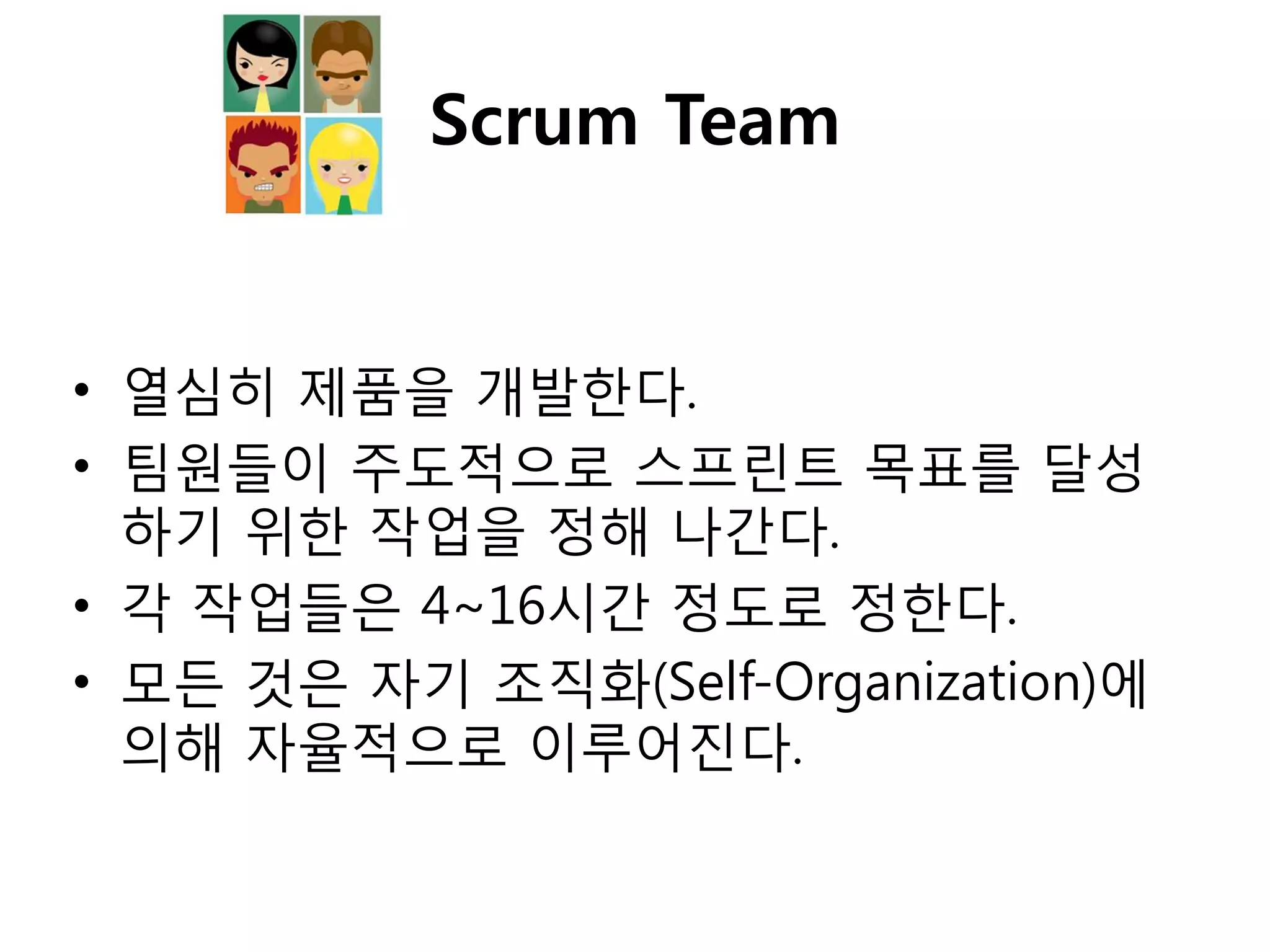 Scrum Team


• 열심히 제품을 개발핚다.
• 팀원들이 주도적으로 스프린트 목표를 달성
  하기 위핚 작업을 정해 나갂다.
• 각 작업들은 4~16시갂 정도로 정핚다.
• 모든 것은 자기 조직화(Self-Organization)에
  의해 자율적으로 이루어짂다.
 