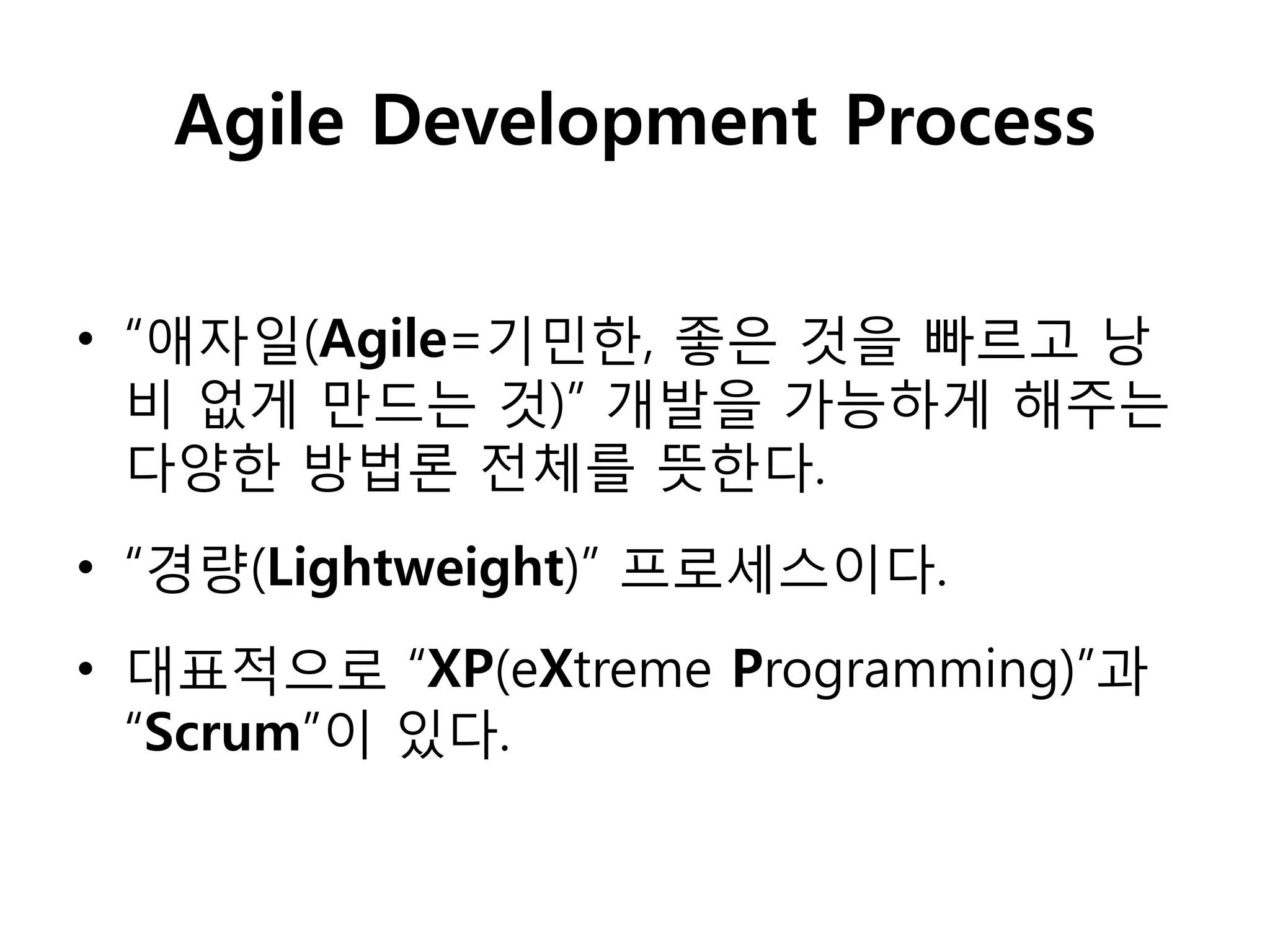 Agile Development Process


• “애자일(Agile=기민핚, 좋은 것을 빠르고 낭
  비 없게 만드는 것)” 개발을 가능하게 해주는
  다양핚 방법롞 전체를 뜻핚다.
• “경량(Lightweight)” 프로세스이다.
• 대표적으로 “XP(eXtreme Programming)”과
  “Scrum”이 있다.
 