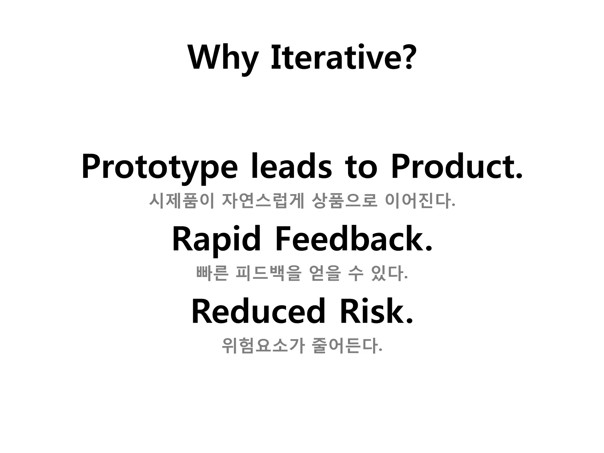 Why Iterative?


Prototype leads to Product.
    시제품이 자연스럽게 상품으로 이어진다.

     Rapid Feedback.
       빠른 피드백을 얻을 수 있다.

      Reduced Risk.
        위험요소가 줄어든다.
 