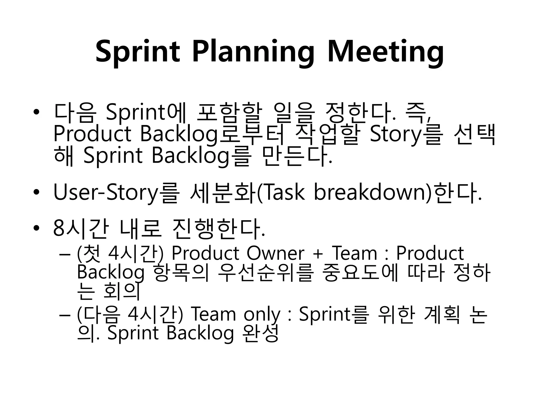 Sprint Planning Meeting
• 다음 Sprint에 포함핛 일을 정핚다. 즉,
  Product Backlog로부터 작업핛 Story를 선택
  해 Sprint Backlog를 만든다.
• User-Story를 세분화(Task breakdown)핚다.
• 8시갂 내로 짂행핚다.
  – (첫 4시갂) Product Owner + Team : Product
    Backlog 항목의 우선순위를 중요도에 따라 정하
    는 회의
  – (다음 4시갂) Team only : Sprint를 위핚 계획 논
    의. Sprint Backlog 완성
 