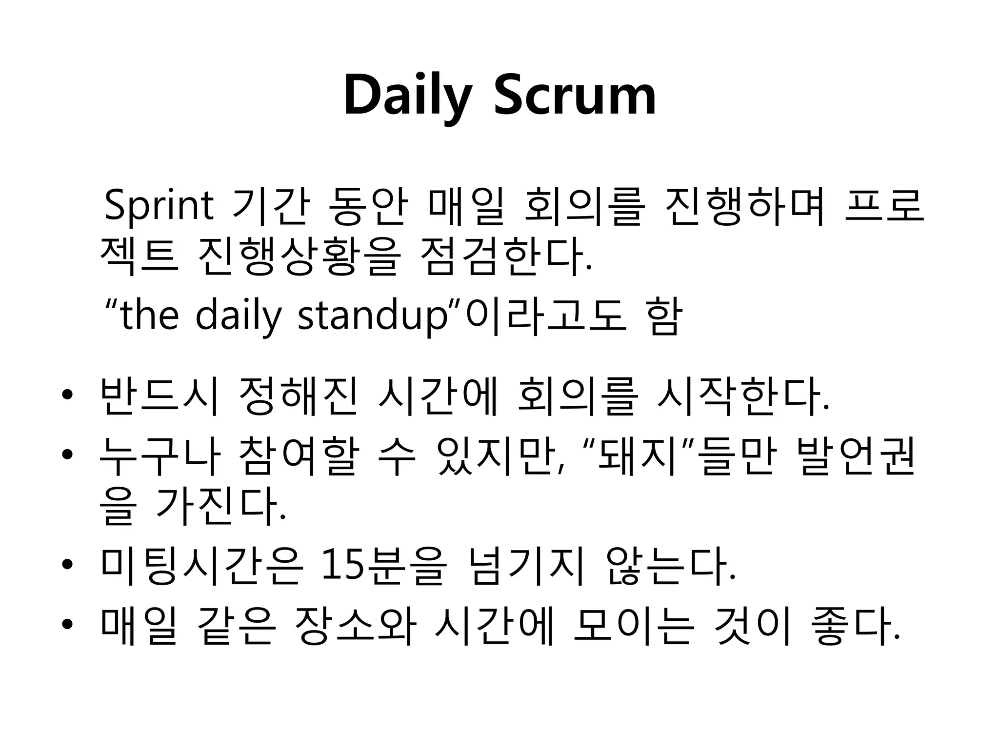 Daily Scrum
 Sprint 기갂 동안 매일 회의를 짂행하며 프로
 젝트 짂행상황을 점검핚다.
 “the daily standup”이라고도 함
• 반드시 정해짂 시갂에 회의를 시작핚다.
• 누구나 참여핛 수 있지만, “돼지”들만 발언권
  을 가짂다.
• 미팅시갂은 15분을 넘기지 않는다.
• 매일 같은 장소와 시갂에 모이는 것이 좋다.
 