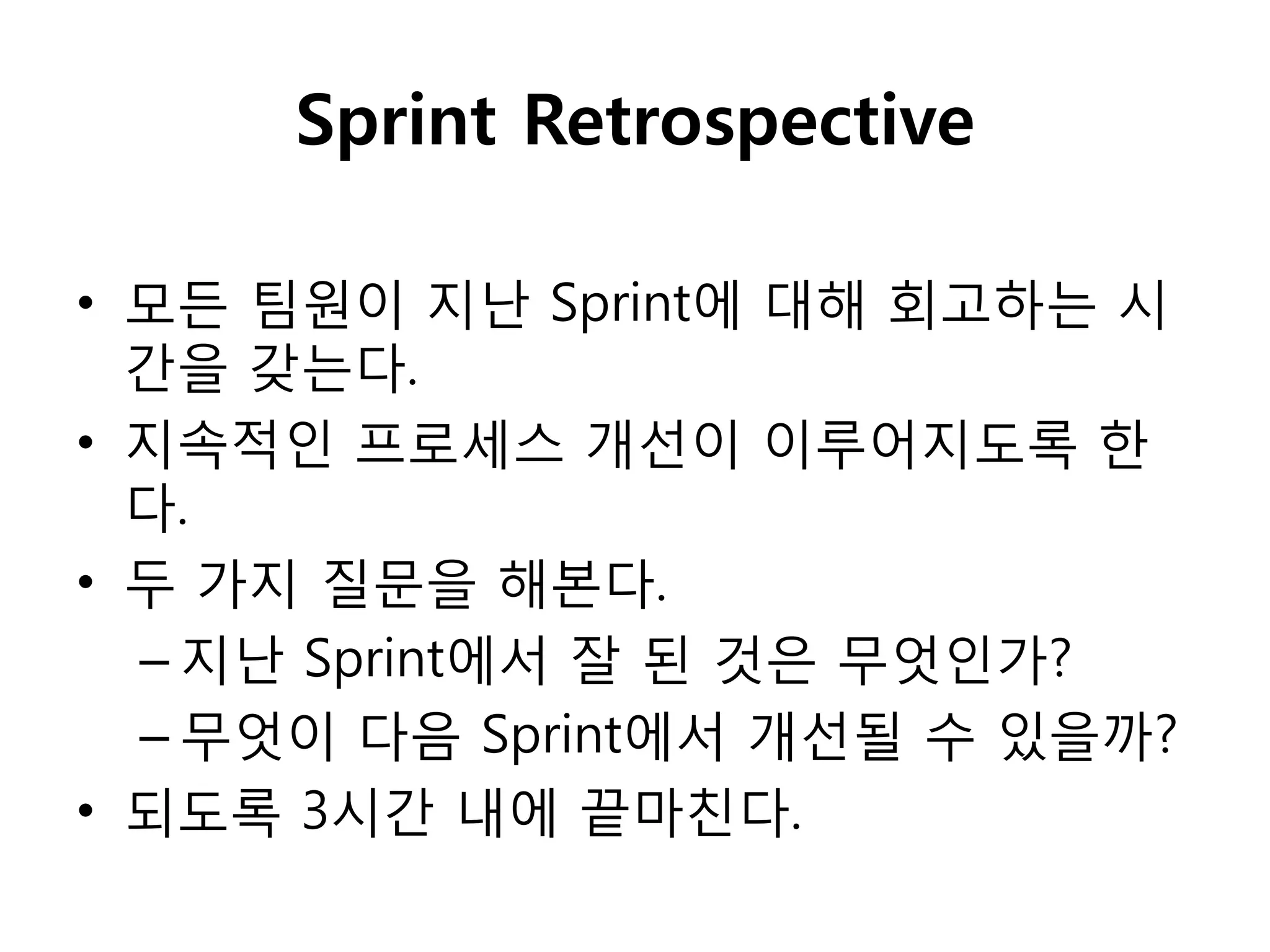 Sprint Retrospective

• 모든 팀원이 지난 Sprint에 대해 회고하는 시
  갂을 갖는다.
• 지속적인 프로세스 개선이 이루어지도록 핚
  다.
• 두 가지 질문을 해본다.
  – 지난 Sprint에서 잘 된 것은 무엇인가?
  – 무엇이 다음 Sprint에서 개선될 수 있을까?
• 되도록 3시갂 내에 끝마친다.
 