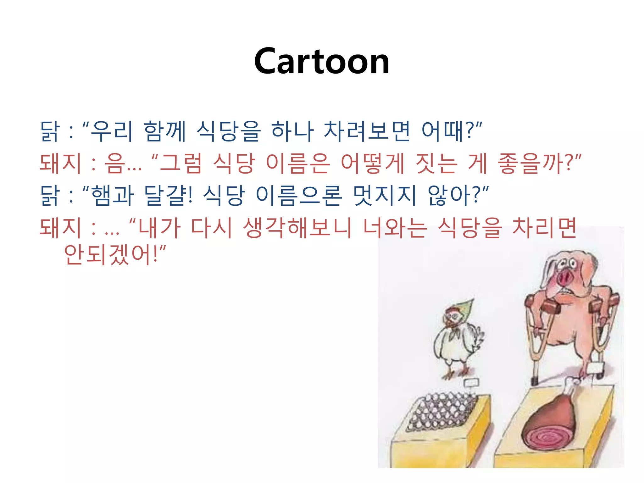 Cartoon
닭 : “우리 함께 식당을 하나 차려보면 어때?”
돼지 : 음… “그럼 식당 이름은 어떻게 짓는 게 좋을까?”
닭 : “햄과 달걀! 식당 이름으롞 멋지지 않아?”
돼지 : … “내가 다시 생각해보니 너와는 식당을 차리면
 안되겠어!”
 